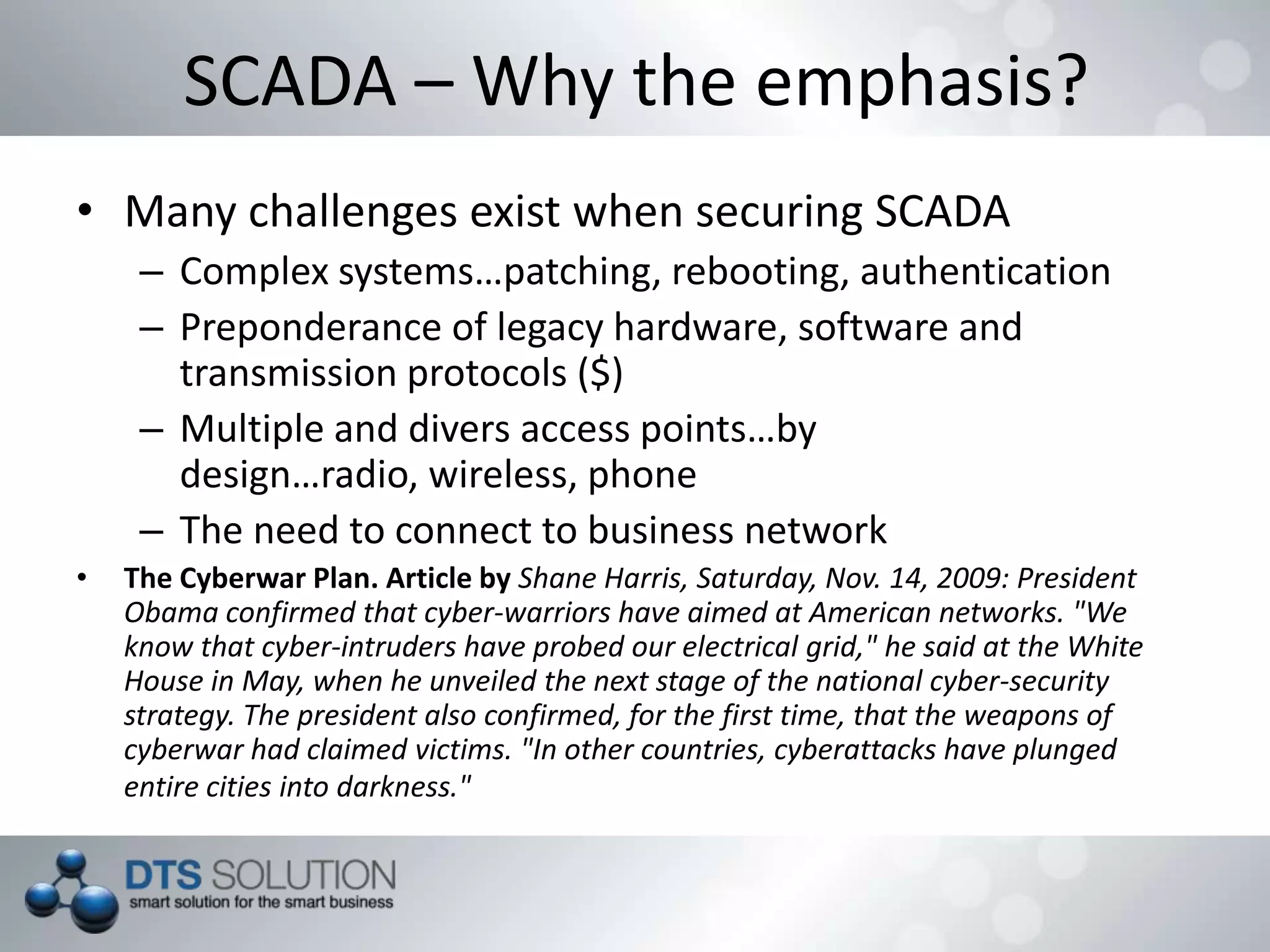 SCADA – Why the emphasis?
• Many challenges exist when securing SCADA
– Complex systems…patching, rebooting, authentication
– Preponderance of legacy hardware, software and
transmission protocols ($)
– Multiple and divers access points…by design…radio,
wireless, phone
– The need to connect to business network
• The Cyberwar Plan. Article by Shane Harris, Saturday, Nov. 14, 2009: President
Obama confirmed that cyber-warriors have aimed at American networks. "We
know that cyber-intruders have probed our electrical grid," he said at the White
House in May, when he unveiled the next stage of the national cyber-security
strategy. The president also confirmed, for the first time, that the weapons of
cyberwar had claimed victims. "In other countries, cyberattacks have plunged
entire cities into darkness."
 