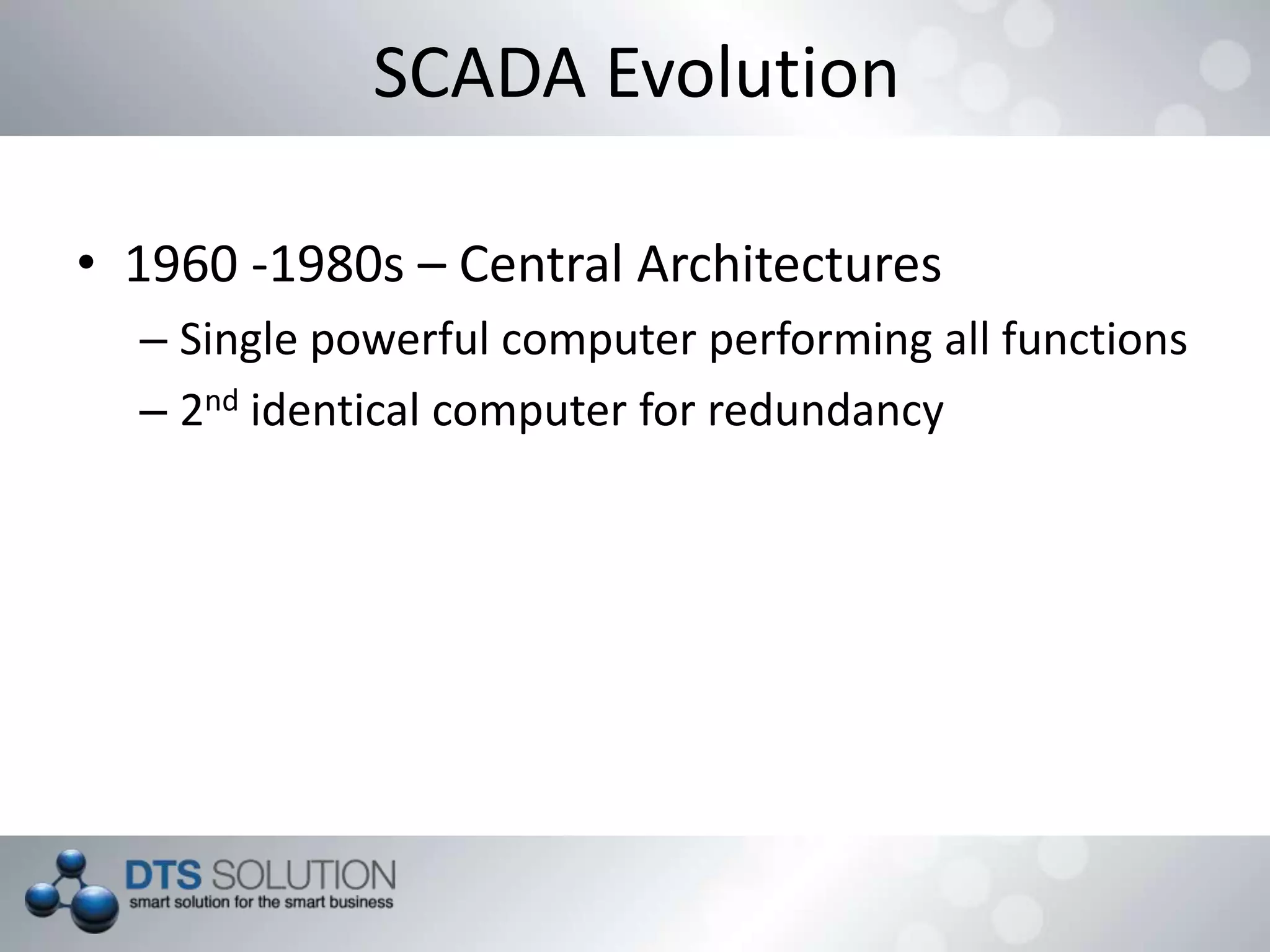 SCADA Evolution
• 1960 -1980s – Central Architectures
– Single powerful computer performing all functions
– 2nd identical computer for redundancy
 