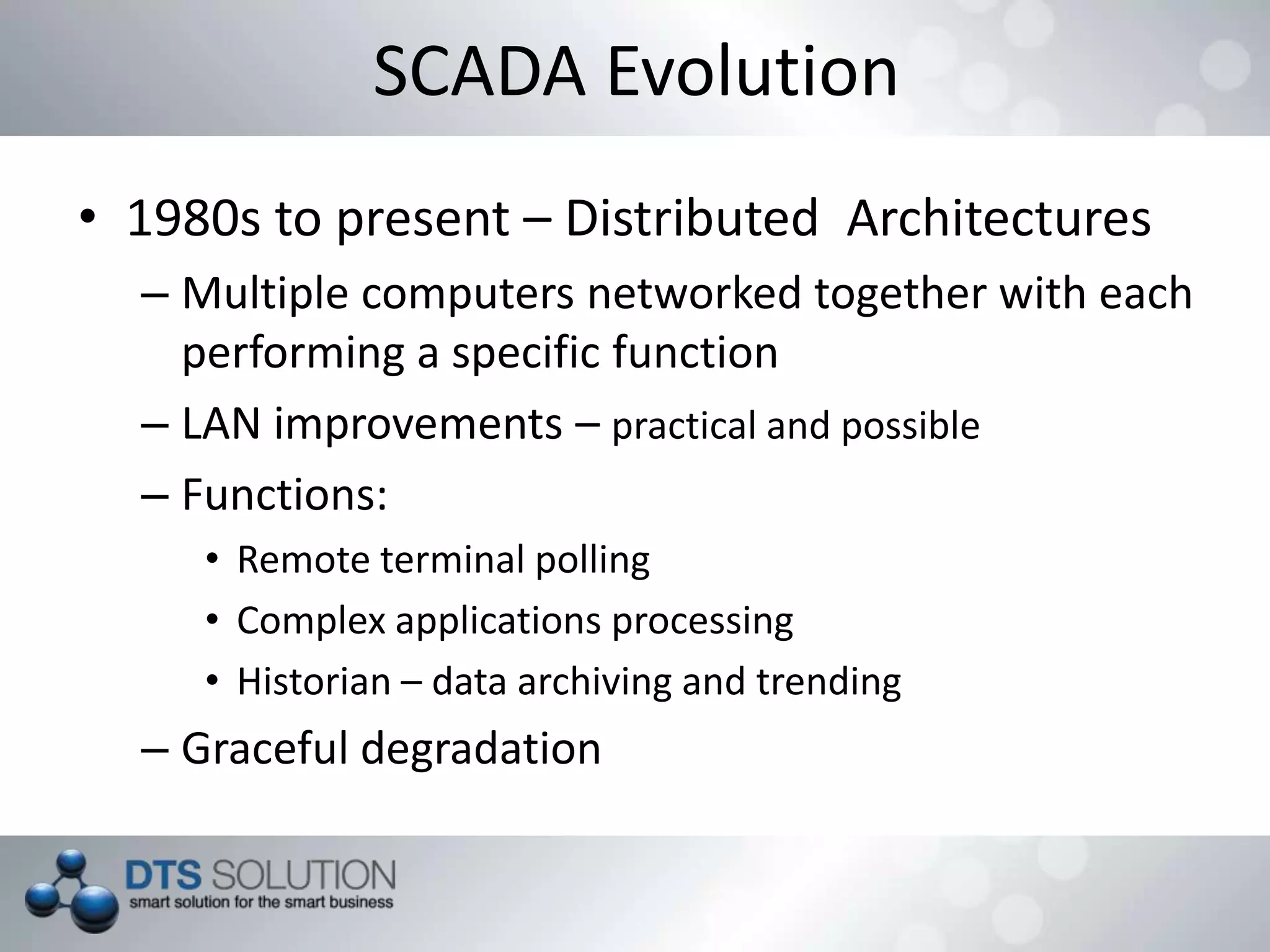 SCADA Evolution
• 1980s to present – Distributed Architectures
– Multiple computers networked together with each
performing a specific function
– LAN improvements – practical and possible
– Functions:
• Remote terminal polling
• Complex applications processing
• Historian – data archiving and trending
– Graceful degradation
 