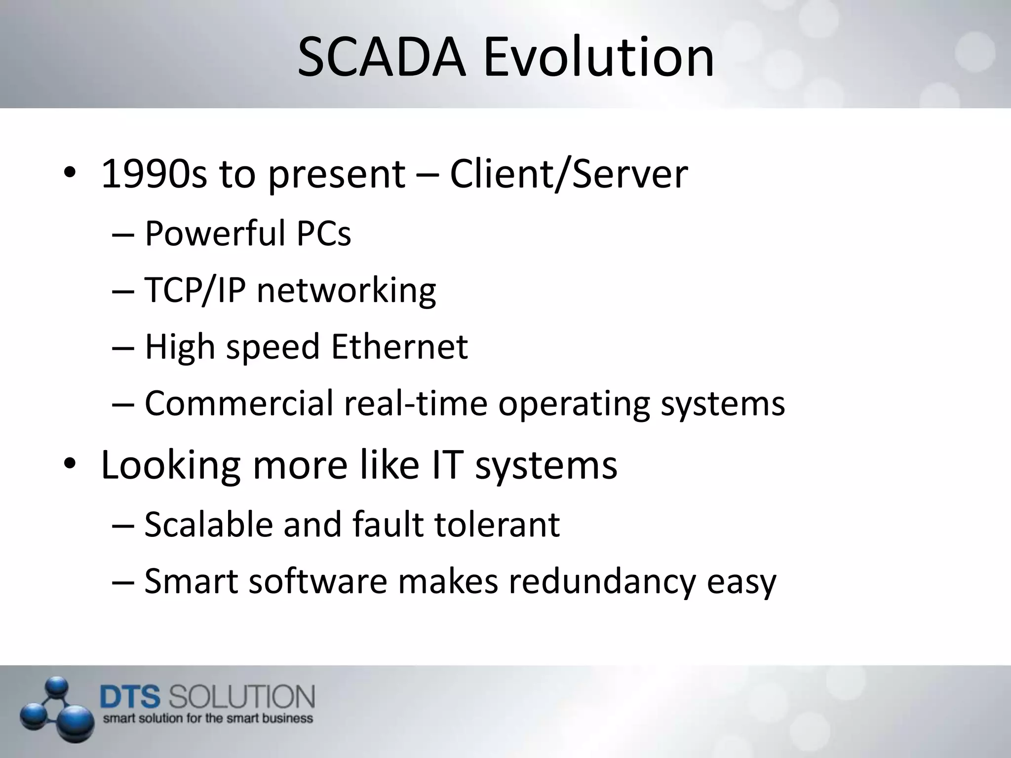 SCADA Evolution
• 1990s to present – Client/Server
– Powerful PCs
– TCP/IP networking
– High speed Ethernet
– Commercial real-time operating systems
• Looking more like IT systems
– Scalable and fault tolerant
– Smart software makes redundancy easy
 