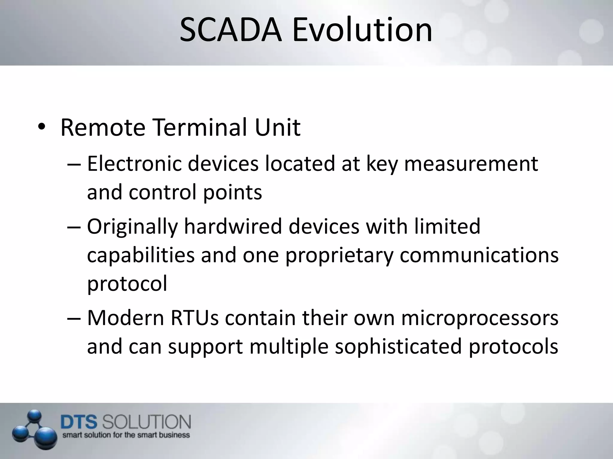 SCADA Evolution
• Remote Terminal Unit
– Electronic devices located at key measurement
and control points
– Originally hardwired devices with limited
capabilities and one proprietary communications
protocol
– Modern RTUs contain their own microprocessors
and can support multiple sophisticated protocols
 