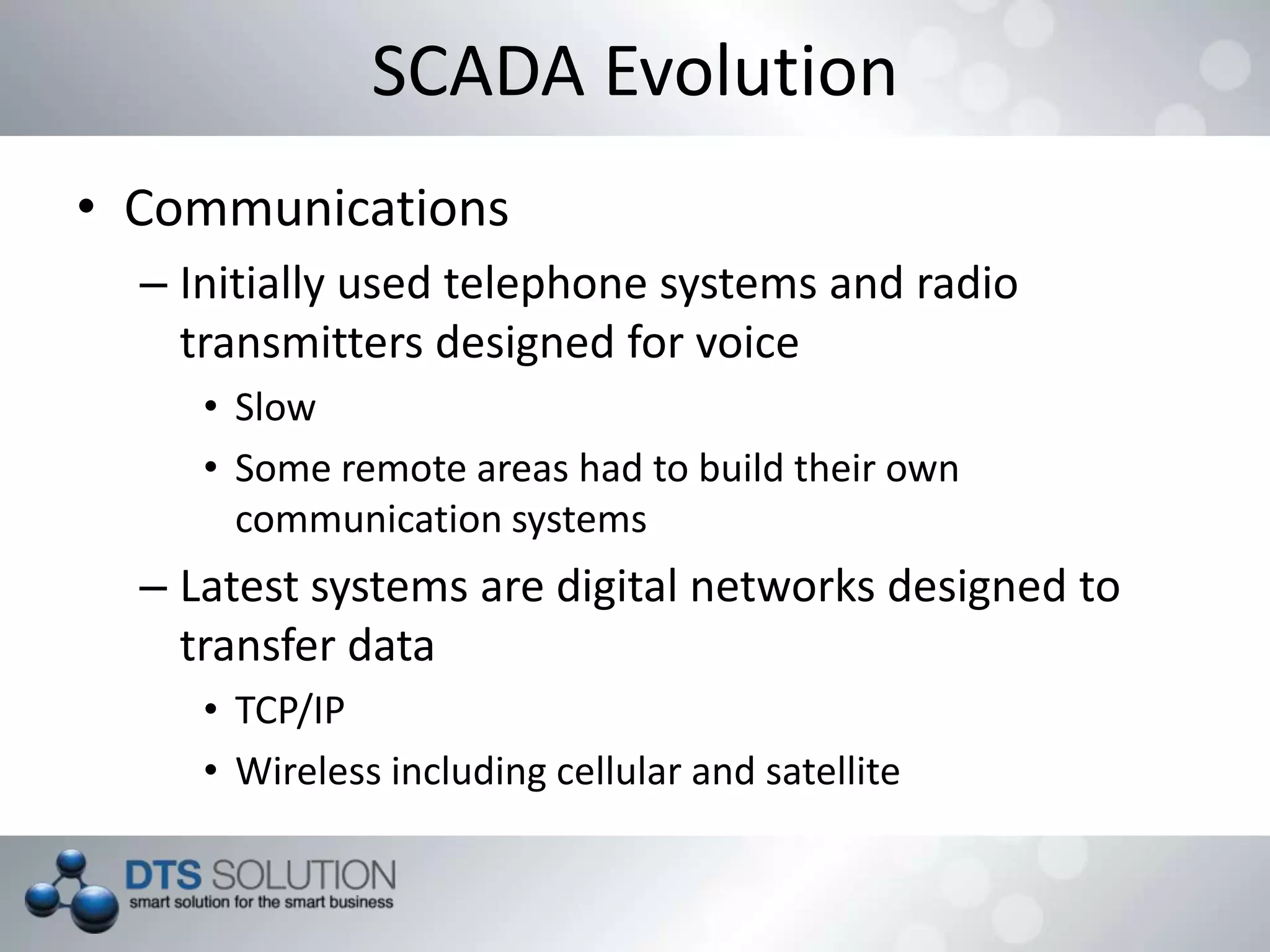SCADA Evolution
• Communications
– Initially used telephone systems and radio
transmitters designed for voice
• Slow
• Some remote areas had to build their own
communication systems
– Latest systems are digital networks designed to
transfer data
• TCP/IP
• Wireless including cellular and satellite
 