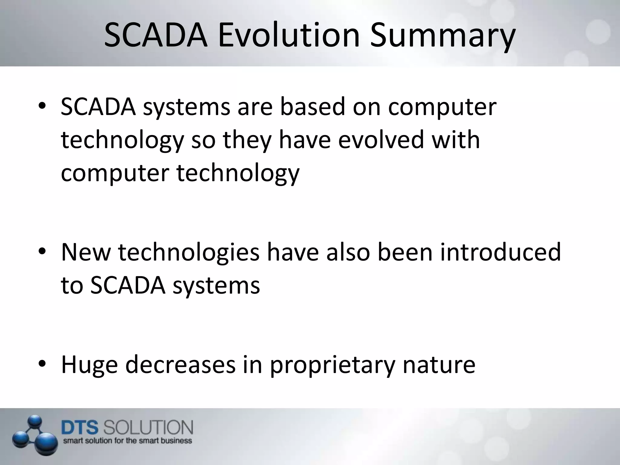 SCADA Evolution Summary
• SCADA systems are based on computer
technology so they have evolved with
computer technology
• New technologies have also been introduced
to SCADA systems
• Huge decreases in proprietary nature
 