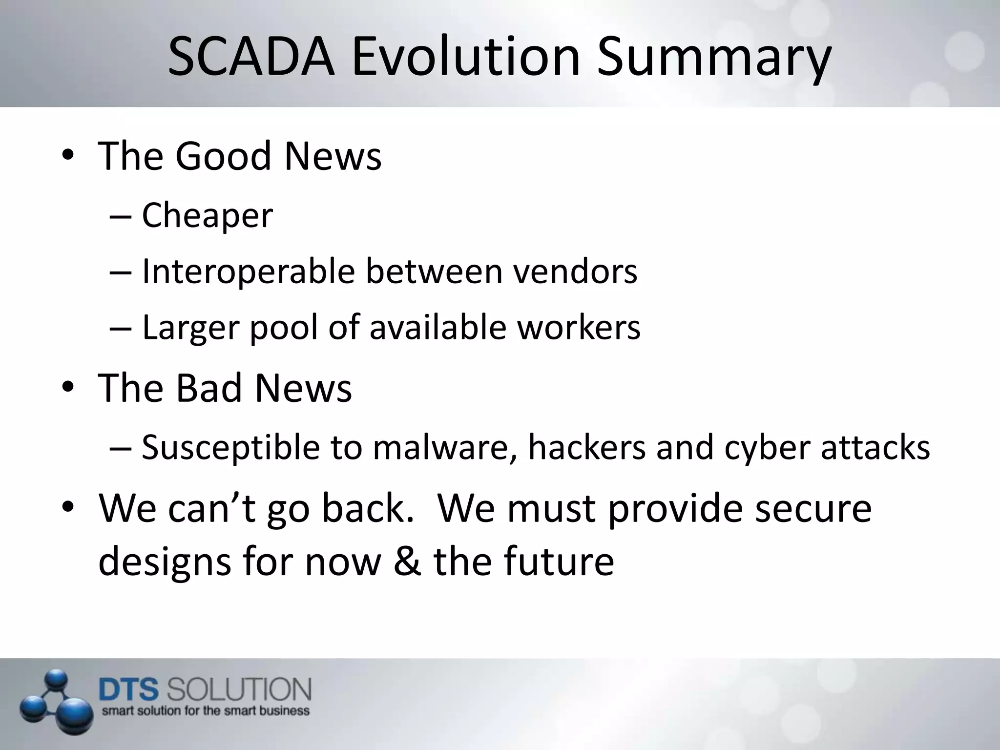 SCADA Evolution Summary
• The Good News
– Cheaper
– Interoperable between vendors
– Larger pool of available workers
• The Bad News
– Susceptible to malware, hackers and cyber attacks
• We can’t go back. We must provide secure
designs for now & the future
 