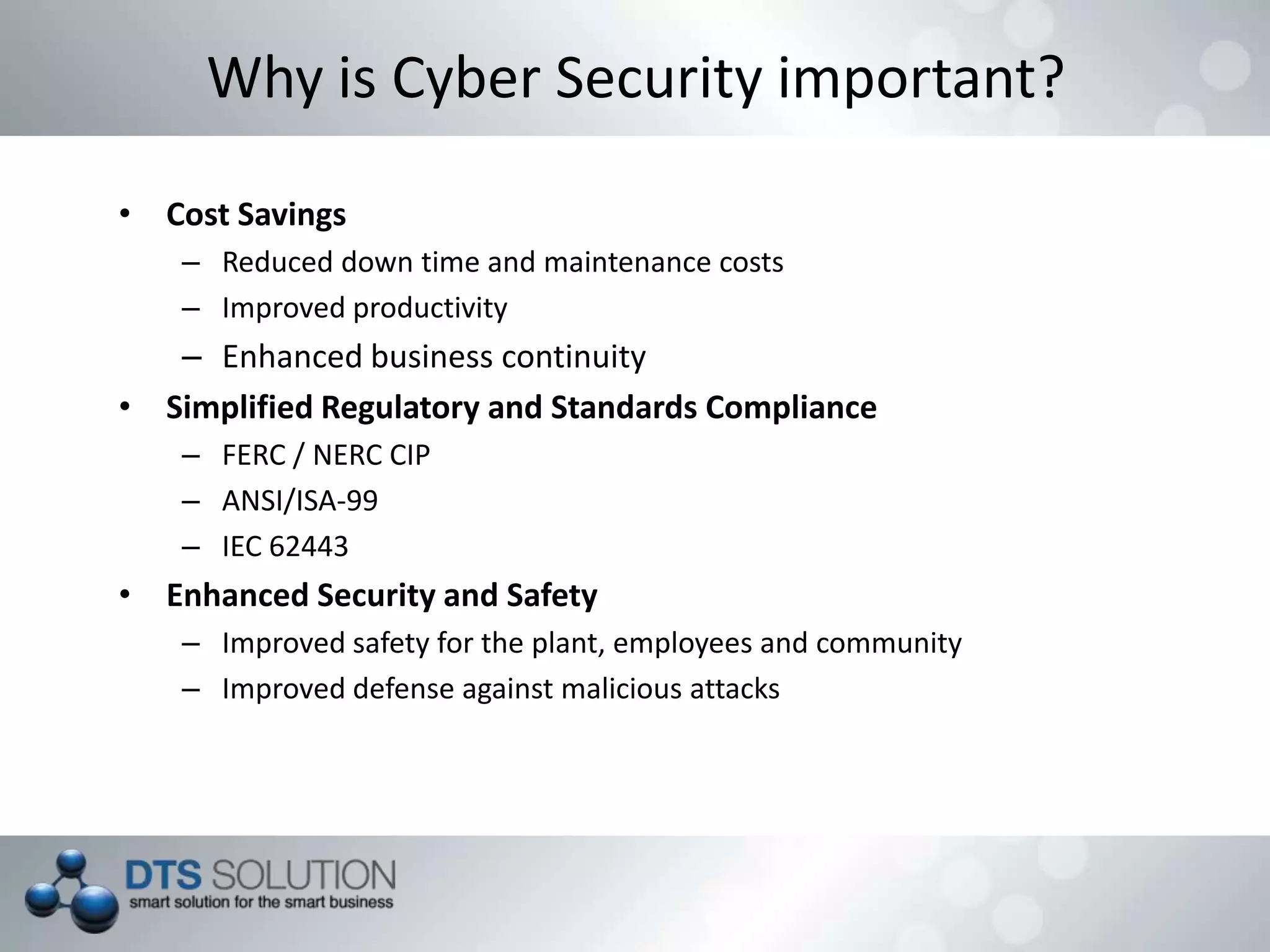 • Cost Savings
– Reduced down time and maintenance costs
– Improved productivity
– Enhanced business continuity
• Simplified Regulatory and Standards Compliance
– FERC / NERC CIP
– ANSI/ISA-99
– IEC 62443
• Enhanced Security and Safety
– Improved safety for the plant, employees and community
– Improved defense against malicious attacks
Why is Cyber Security important?
 