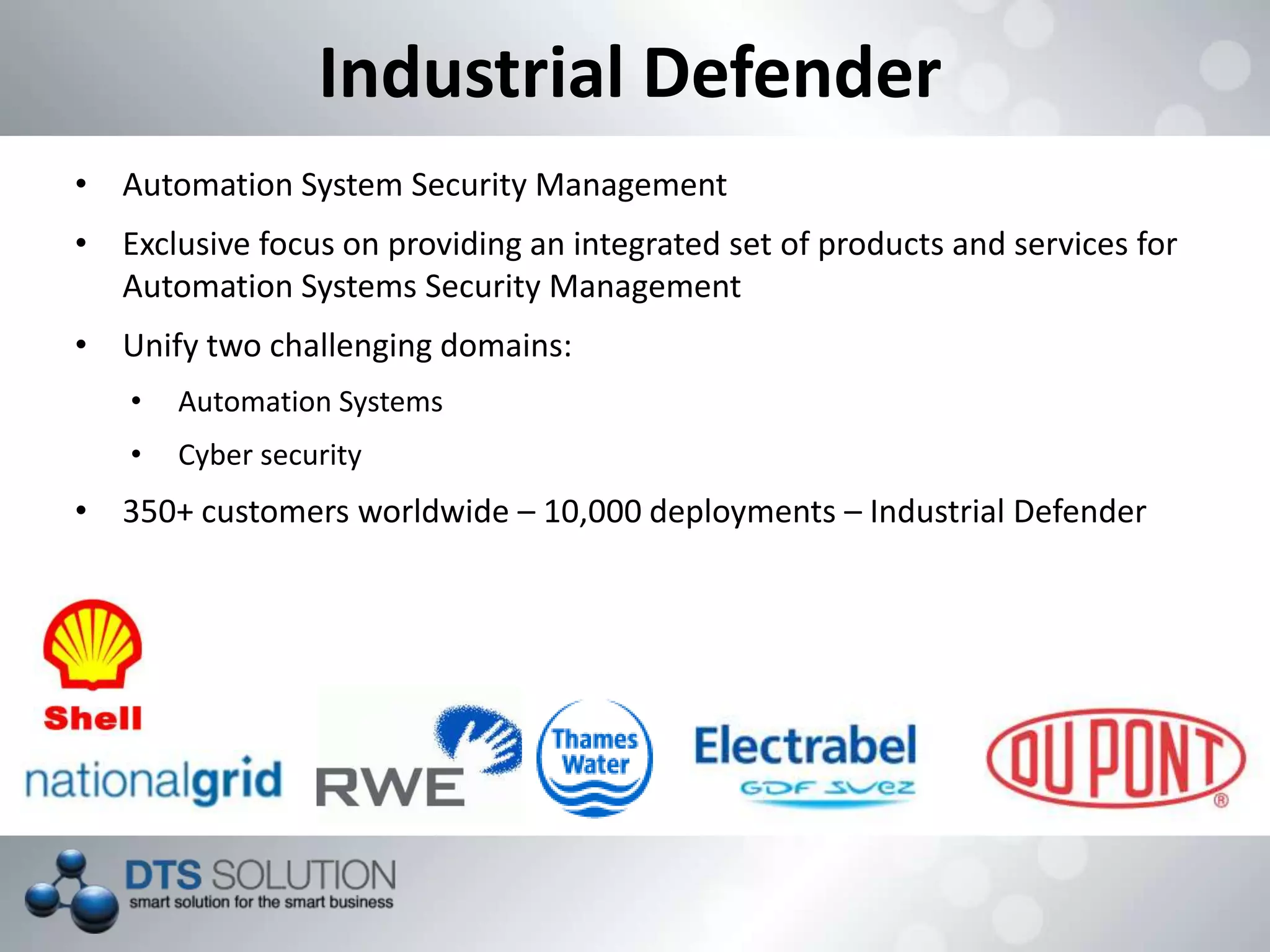 Industrial Defender
• Automation System Security Management
• Exclusive focus on providing an integrated set of products and services for
Automation Systems Security Management
• Unify two challenging domains:
• Automation Systems
• Cyber security
• 350+ customers worldwide – 10,000 deployments – Industrial Defender
 