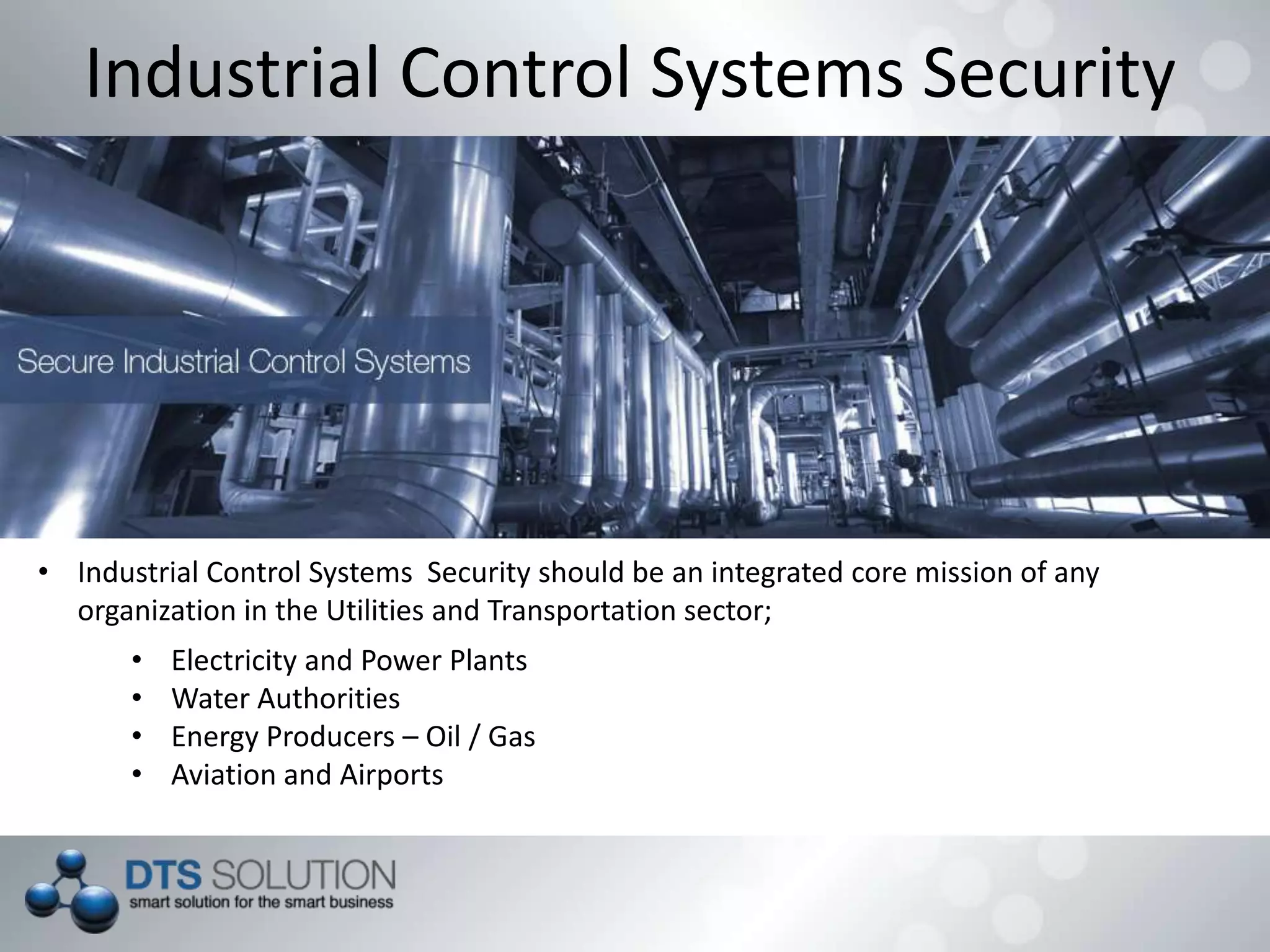 Industrial Control Systems Security
• Industrial Control Systems Security should be an integrated core mission of any
organization in the Utilities and Transportation sector;
• Electricity and Power Plants
• Water Authorities
• Energy Producers – Oil / Gas
• Aviation and Airports
 