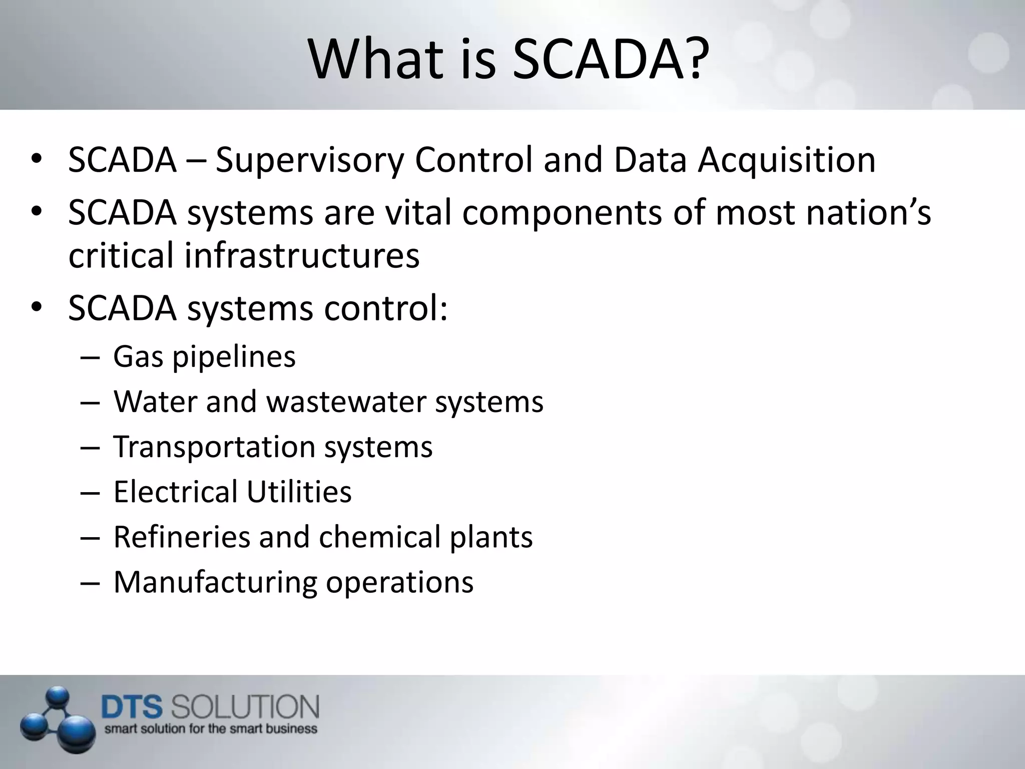 • SCADA – Supervisory Control and Data Acquisition
• SCADA systems are vital components of most nation’s
critical infrastructures
• SCADA systems control:
– Gas pipelines
– Water and wastewater systems
– Transportation systems
– Electrical Utilities
– Refineries and chemical plants
– Manufacturing operations
What is SCADA?
 