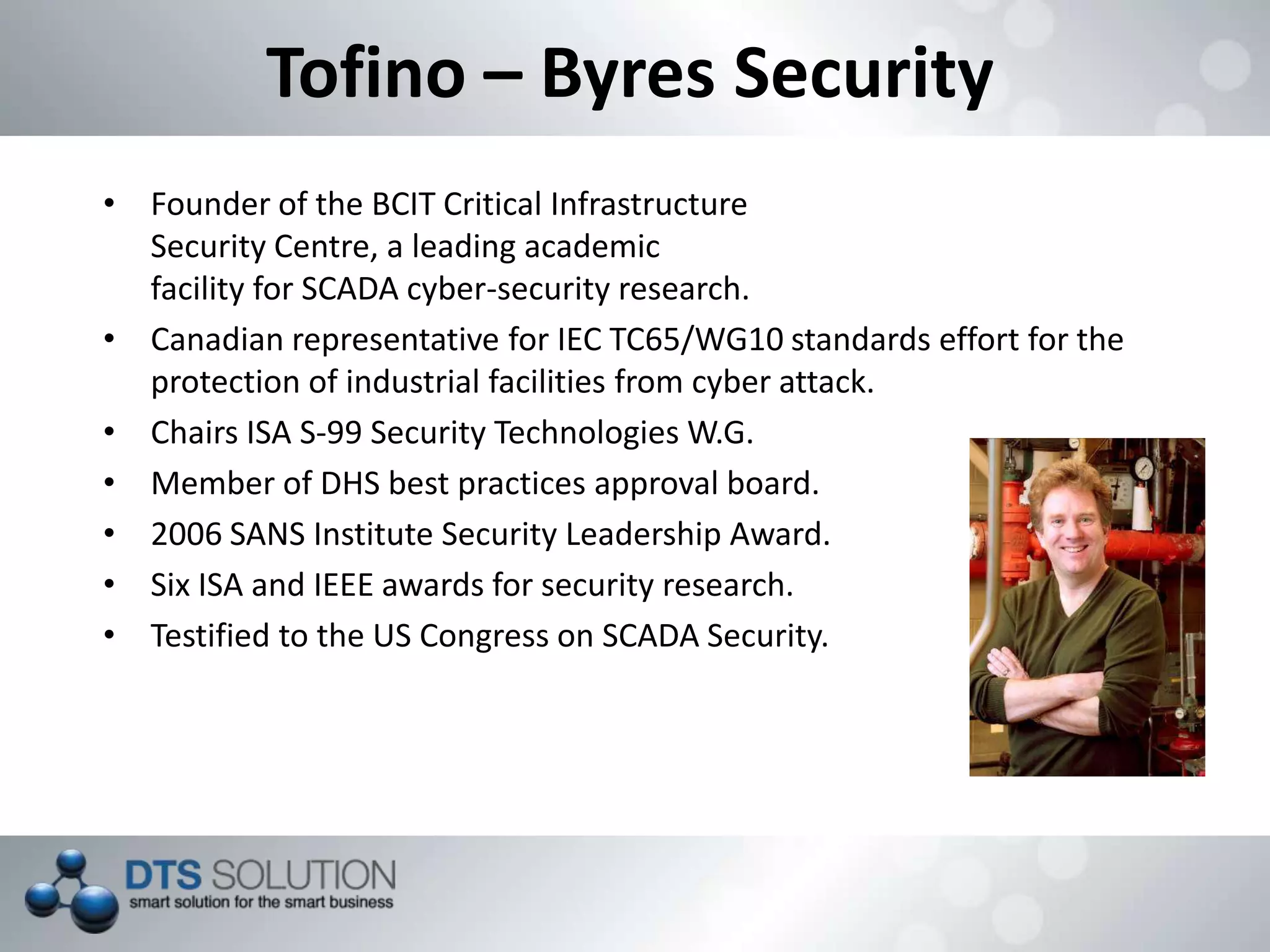 Tofino – Byres Security
• Founder of the BCIT Critical Infrastructure
Security Centre, a leading academic
facility for SCADA cyber-security research.
• Canadian representative for IEC TC65/WG10 standards effort for the
protection of industrial facilities from cyber attack.
• Chairs ISA S-99 Security Technologies W.G.
• Member of DHS best practices approval board.
• 2006 SANS Institute Security Leadership Award.
• Six ISA and IEEE awards for security research.
• Testified to the US Congress on SCADA Security.
 