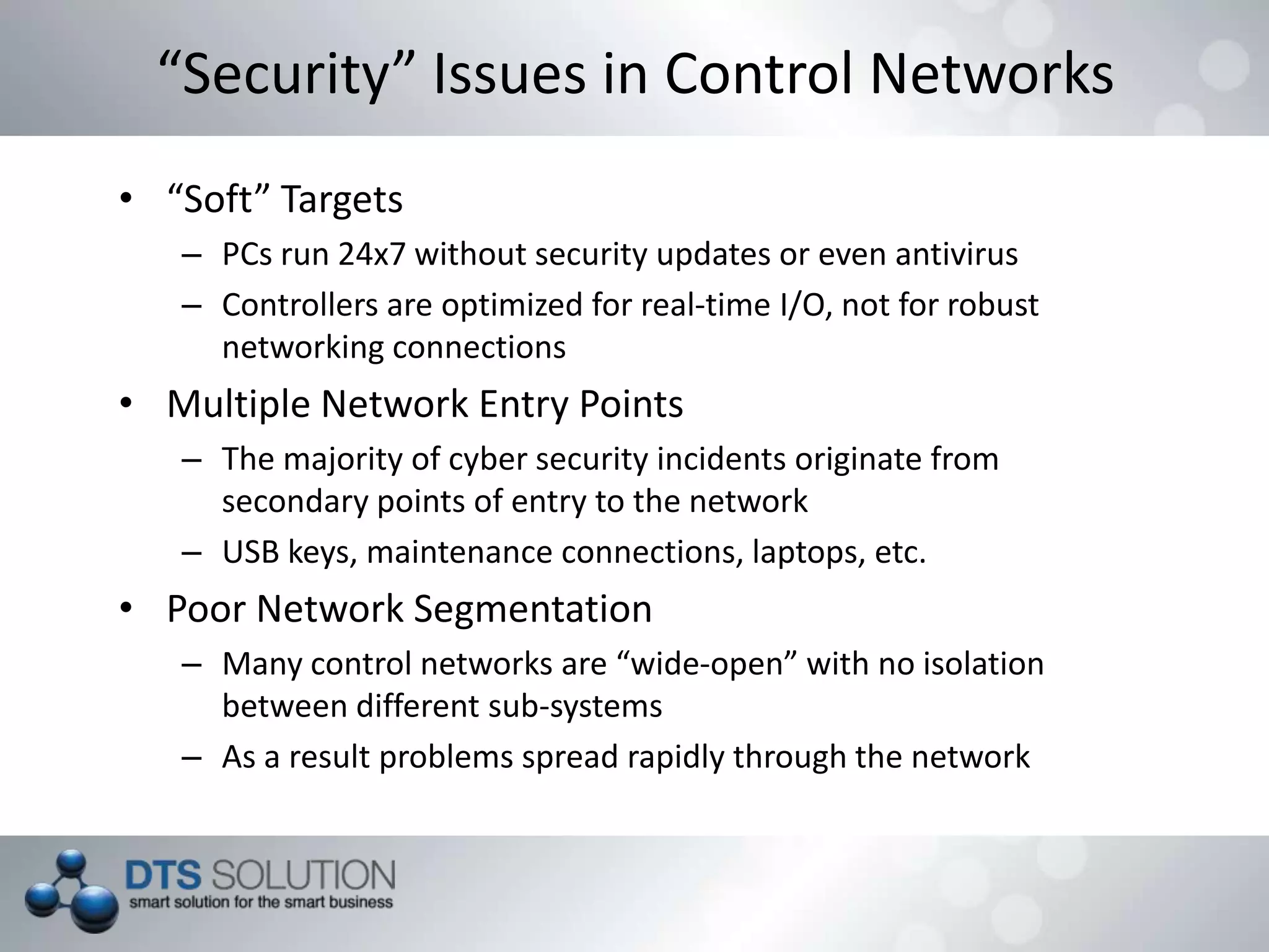 “Security” Issues in Control Networks
• “Soft” Targets
– PCs run 24x7 without security updates or even antivirus
– Controllers are optimized for real-time I/O, not for robust
networking connections
• Multiple Network Entry Points
– The majority of cyber security incidents originate from
secondary points of entry to the network
– USB keys, maintenance connections, laptops, etc.
• Poor Network Segmentation
– Many control networks are “wide-open” with no isolation
between different sub-systems
– As a result problems spread rapidly through the network
 