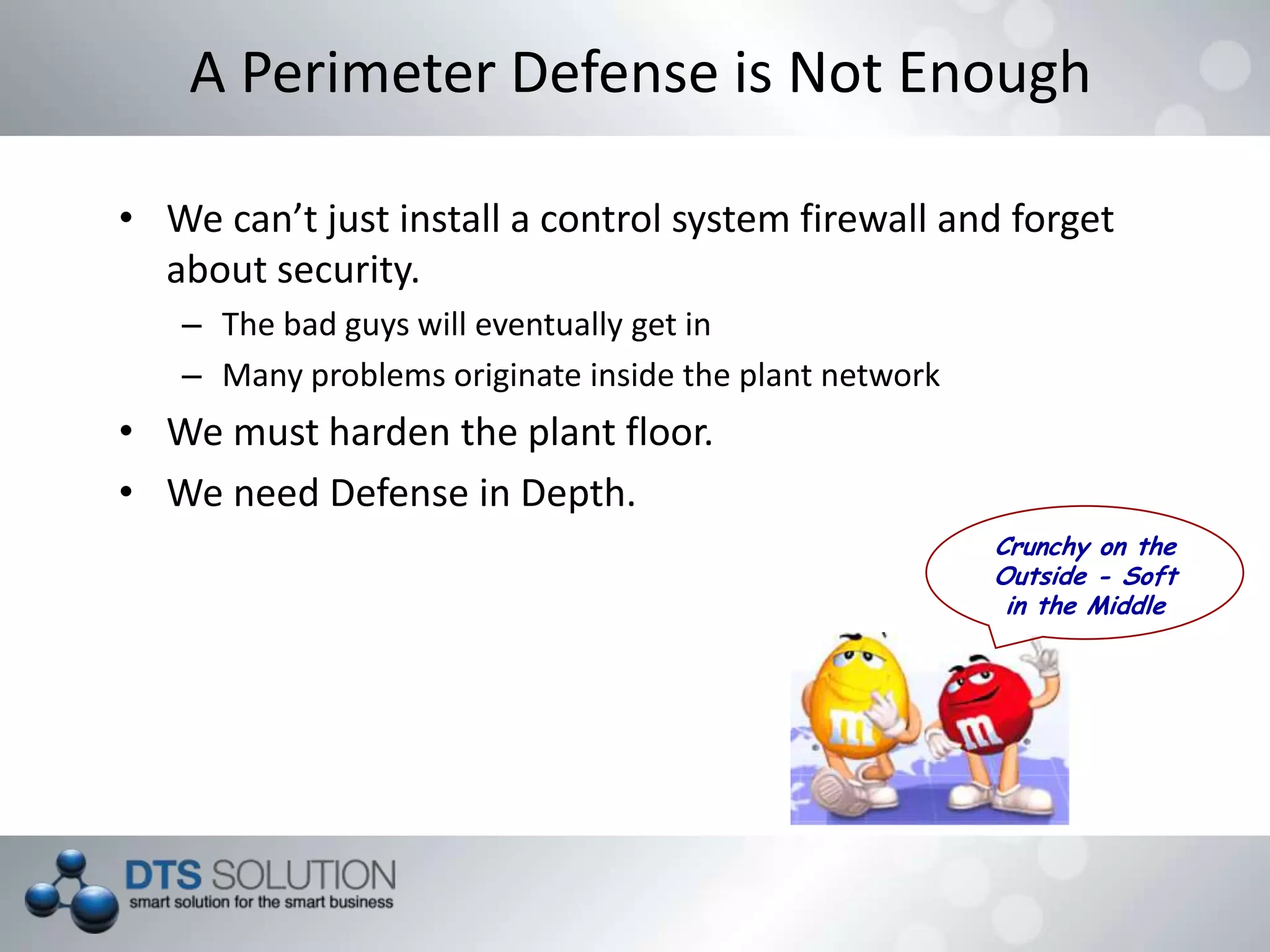 A Perimeter Defense is Not Enough
• We can’t just install a control system firewall and forget
about security.
– The bad guys will eventually get in
– Many problems originate inside the plant network
• We must harden the plant floor.
• We need Defense in Depth.
Crunchy on the
Outside - Soft
in the Middle
 