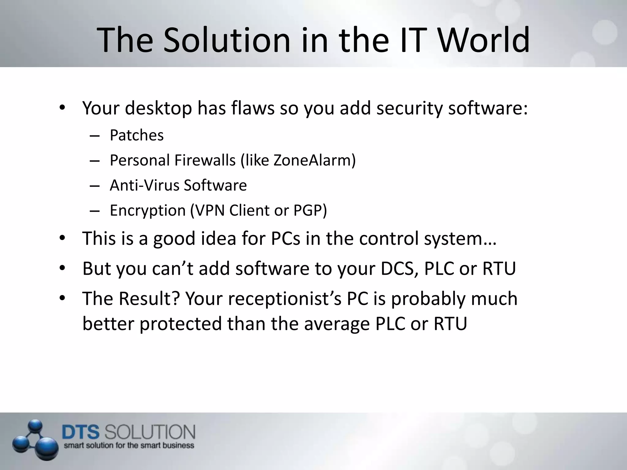 The Solution in the IT World
• Your desktop has flaws so you add security software:
– Patches
– Personal Firewalls (like ZoneAlarm)
– Anti-Virus Software
– Encryption (VPN Client or PGP)
• This is a good idea for PCs in the control system…
• But you can’t add software to your DCS, PLC or RTU
• The Result? Your receptionist’s PC is probably much
better protected than the average PLC or RTU
 