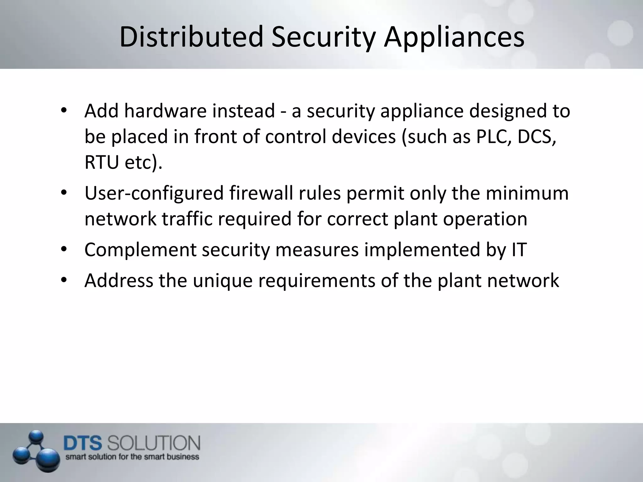 Distributed Security Appliances
• Add hardware instead - a security appliance designed to
be placed in front of control devices (such as PLC, DCS,
RTU etc).
• User-configured firewall rules permit only the minimum
network traffic required for correct plant operation
• Complement security measures implemented by IT
• Address the unique requirements of the plant network
 