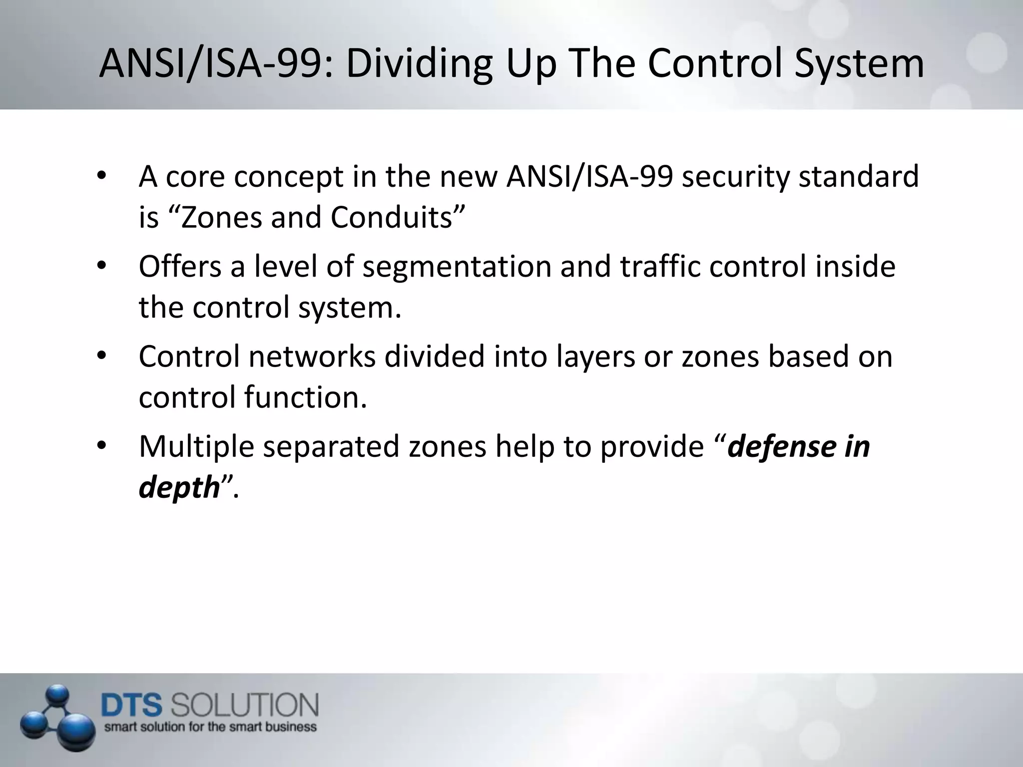 ANSI/ISA-99: Dividing Up The Control System
• A core concept in the new ANSI/ISA-99 security standard
is “Zones and Conduits”
• Offers a level of segmentation and traffic control inside
the control system.
• Control networks divided into layers or zones based on
control function.
• Multiple separated zones help to provide “defense in
depth”.
 