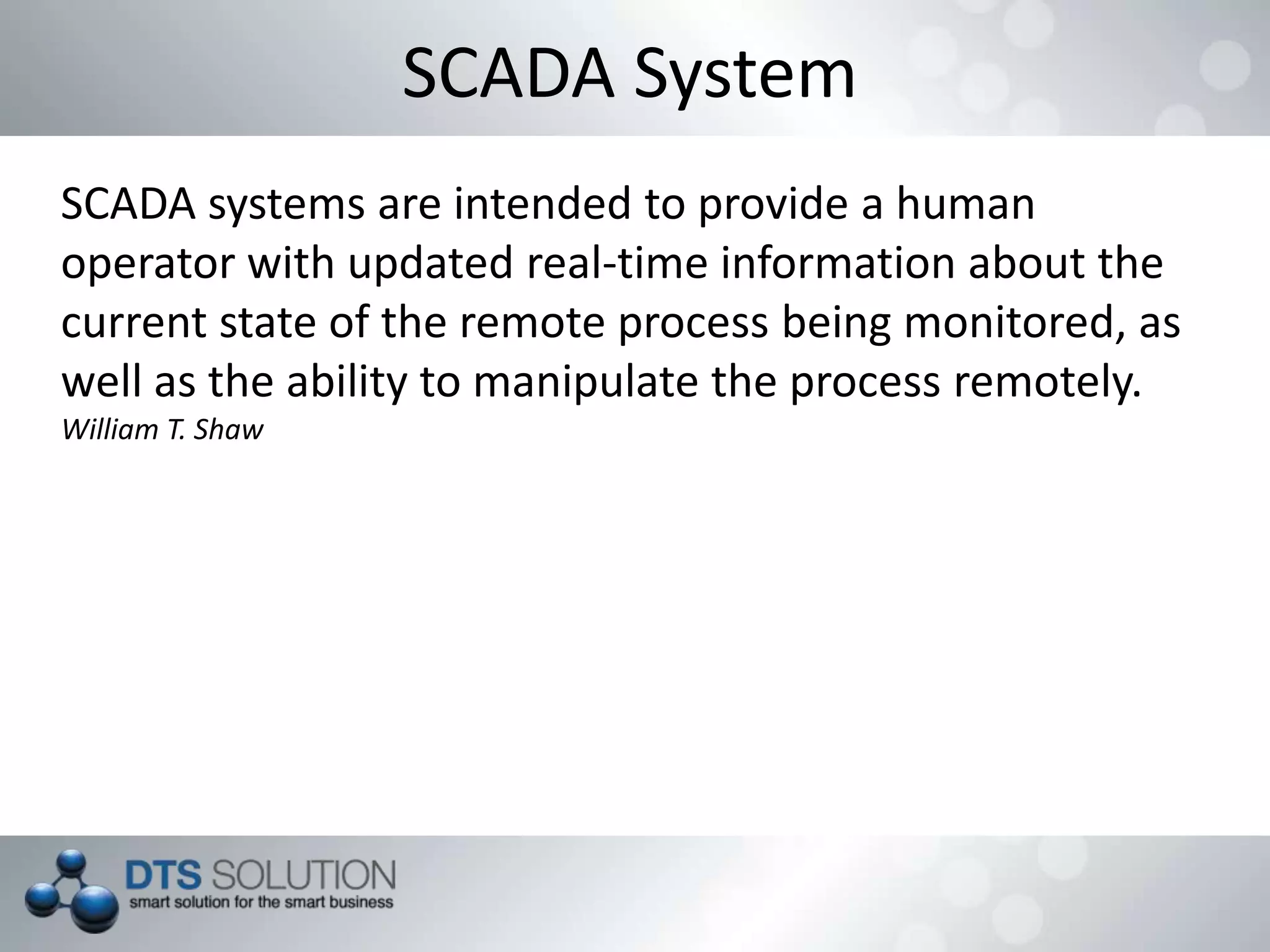 SCADA System
SCADA systems are intended to provide a human
operator with updated real-time information about the
current state of the remote process being monitored, as
well as the ability to manipulate the process remotely.
William T. Shaw
 