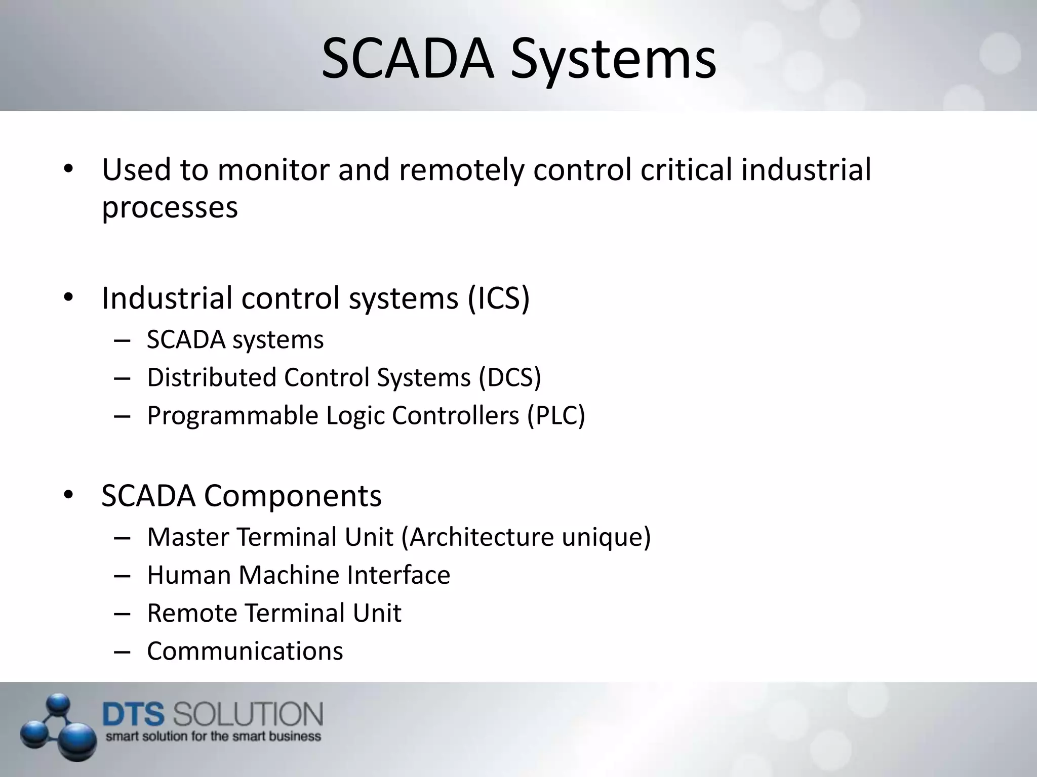 SCADA Systems
• Used to monitor and remotely control critical industrial
processes
• Industrial control systems (ICS)
– SCADA systems
– Distributed Control Systems (DCS)
– Programmable Logic Controllers (PLC)
• SCADA Components
– Master Terminal Unit (Architecture unique)
– Human Machine Interface
– Remote Terminal Unit
– Communications
 
