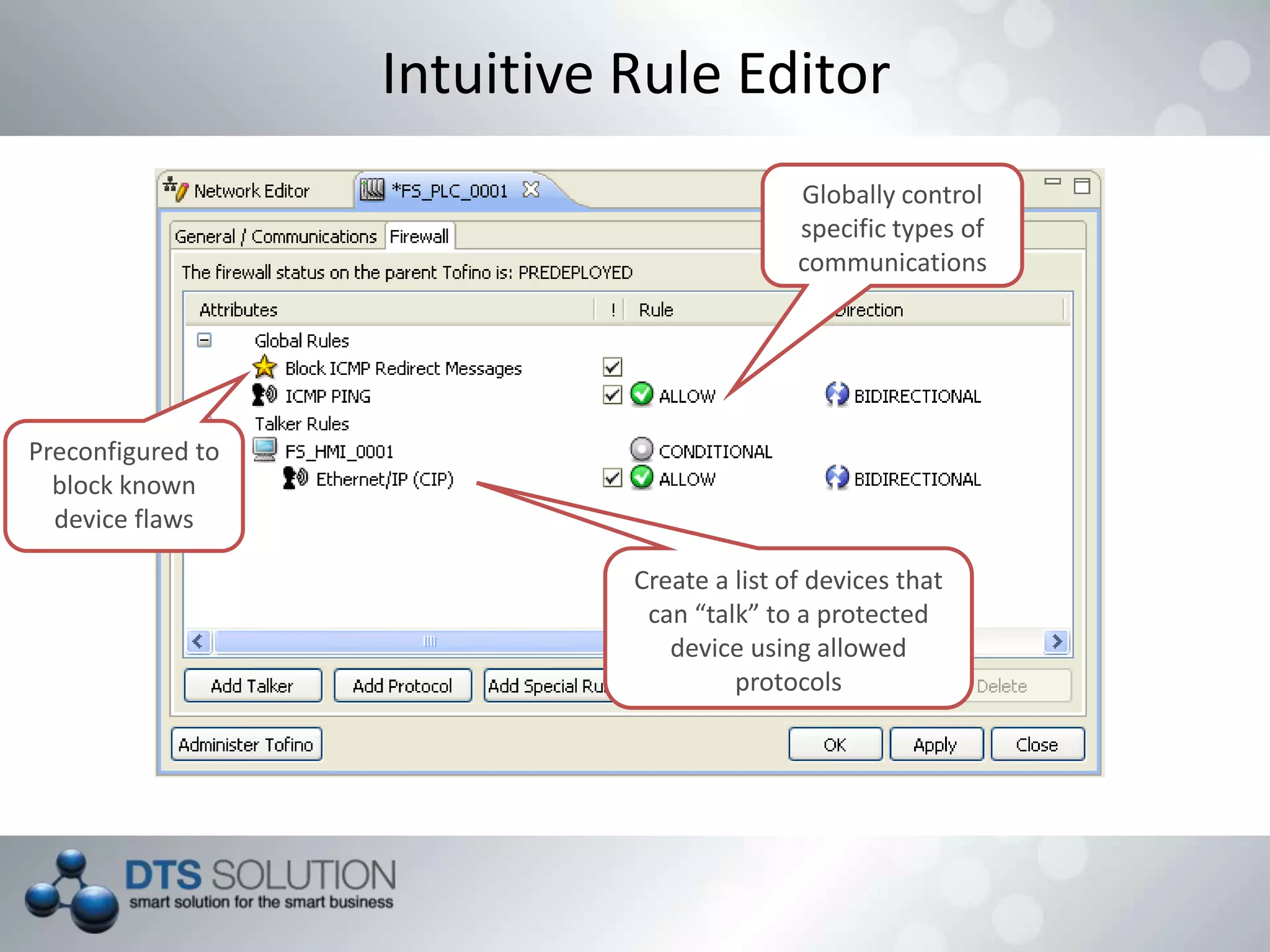 Intuitive Rule Editor
Preconfigured to
block known
device flaws
Globally control
specific types of
communications
Create a list of devices that
can “talk” to a protected
device using allowed
protocols
 