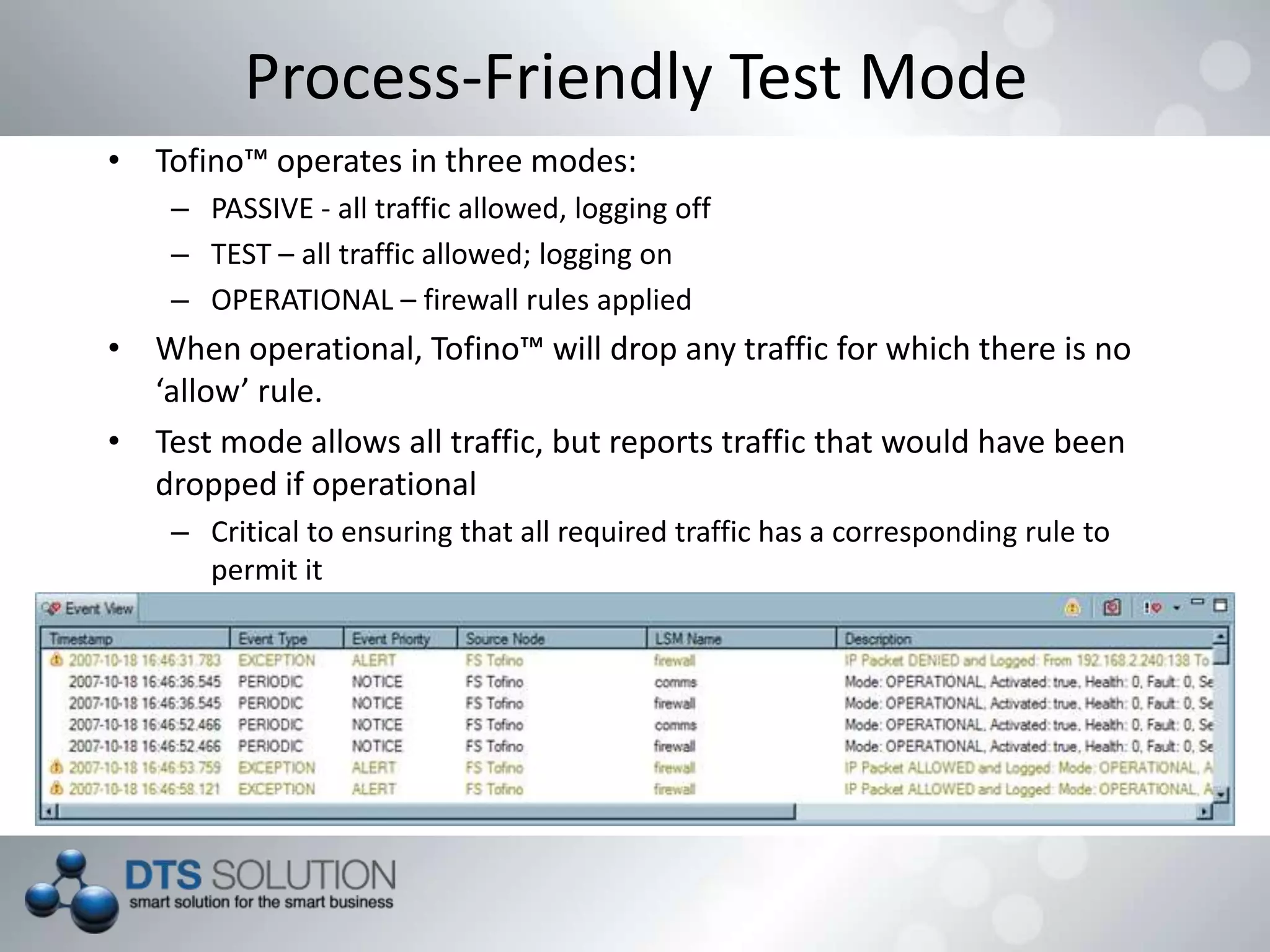 • Tofino™ operates in three modes:
– PASSIVE - all traffic allowed, logging off
– TEST – all traffic allowed; logging on
– OPERATIONAL – firewall rules applied
• When operational, Tofino™ will drop any traffic for which there is no
‘allow’ rule.
• Test mode allows all traffic, but reports traffic that would have been
dropped if operational
– Critical to ensuring that all required traffic has a corresponding rule to
permit it
Process-Friendly Test Mode
 