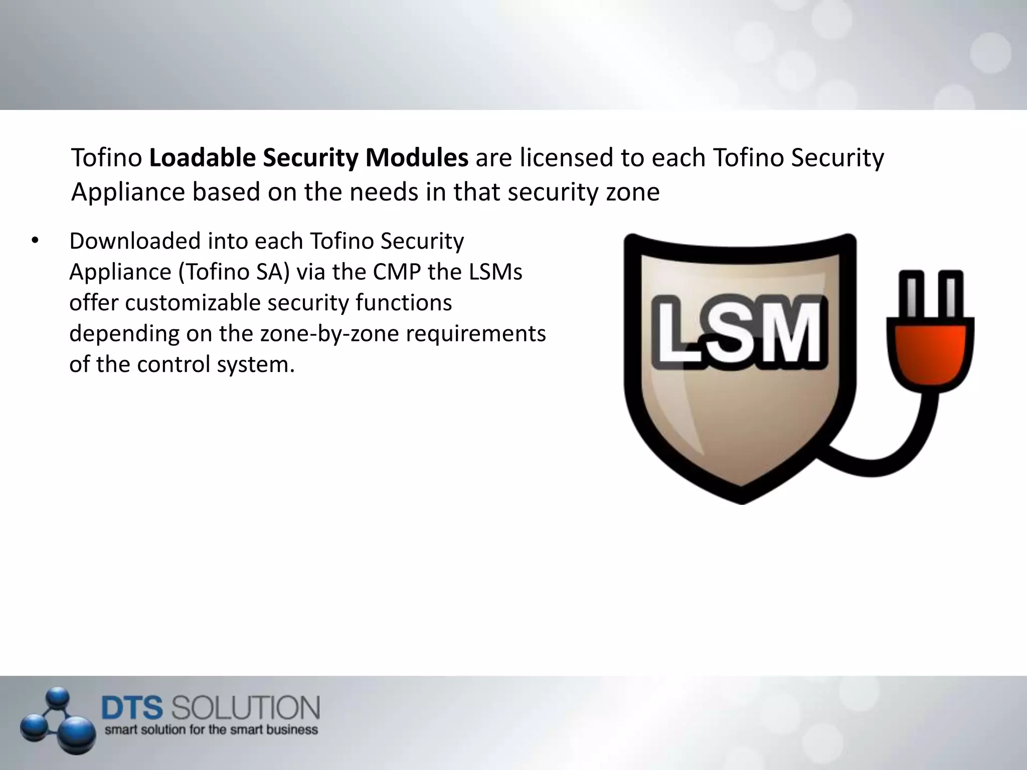 Tofino Loadable Security Modules are licensed to each Tofino Security
Appliance based on the needs in that security zone
• Downloaded into each Tofino Security
Appliance (Tofino SA) via the CMP the LSMs
offer customizable security functions
depending on the zone-by-zone requirements
of the control system.
 