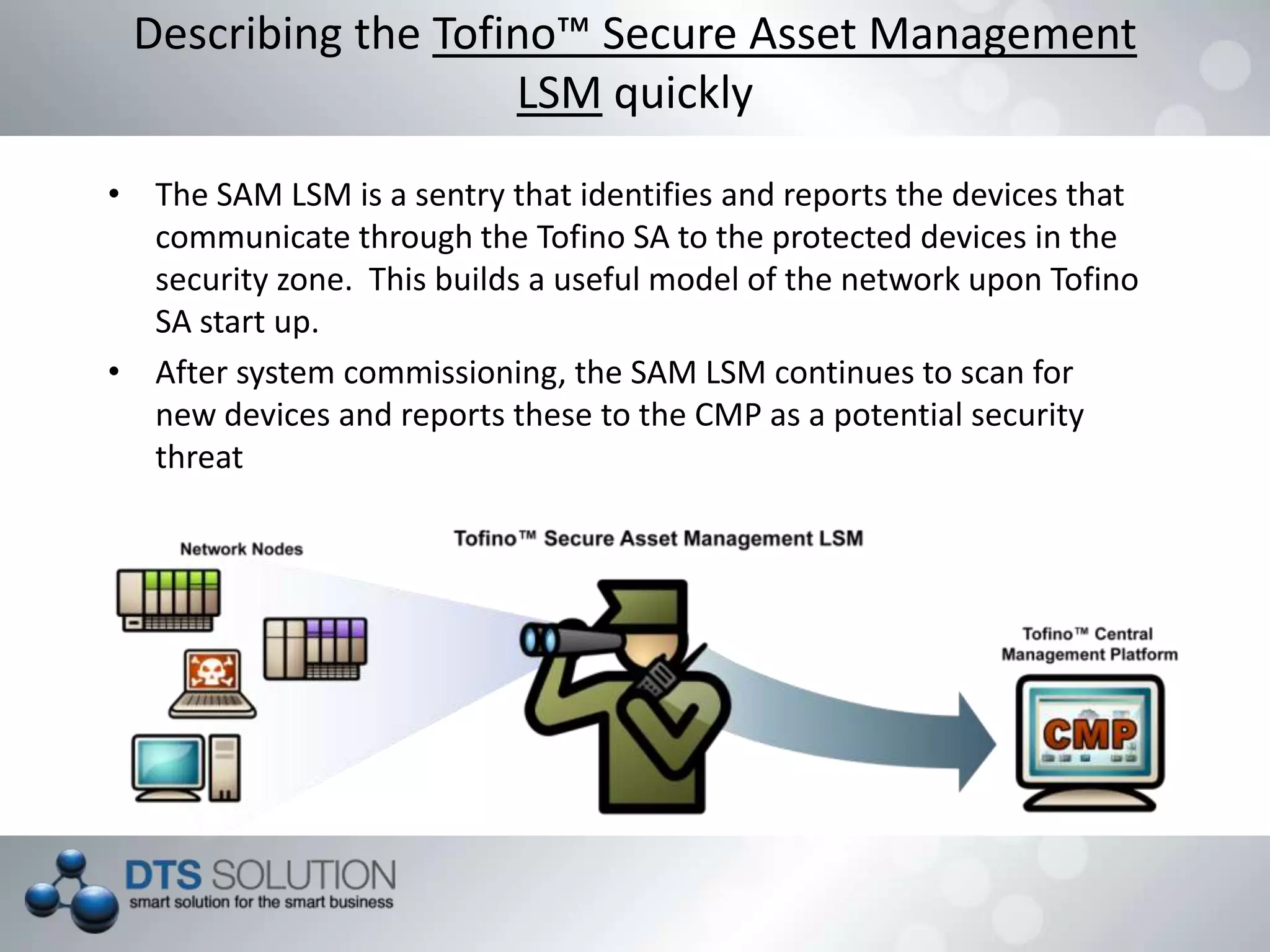 • The SAM LSM is a sentry that identifies and reports the devices that
communicate through the Tofino SA to the protected devices in the
security zone. This builds a useful model of the network upon Tofino
SA start up.
• After system commissioning, the SAM LSM continues to scan for
new devices and reports these to the CMP as a potential security
threat
Describing the Tofino™ Secure Asset Management
LSM quickly
 