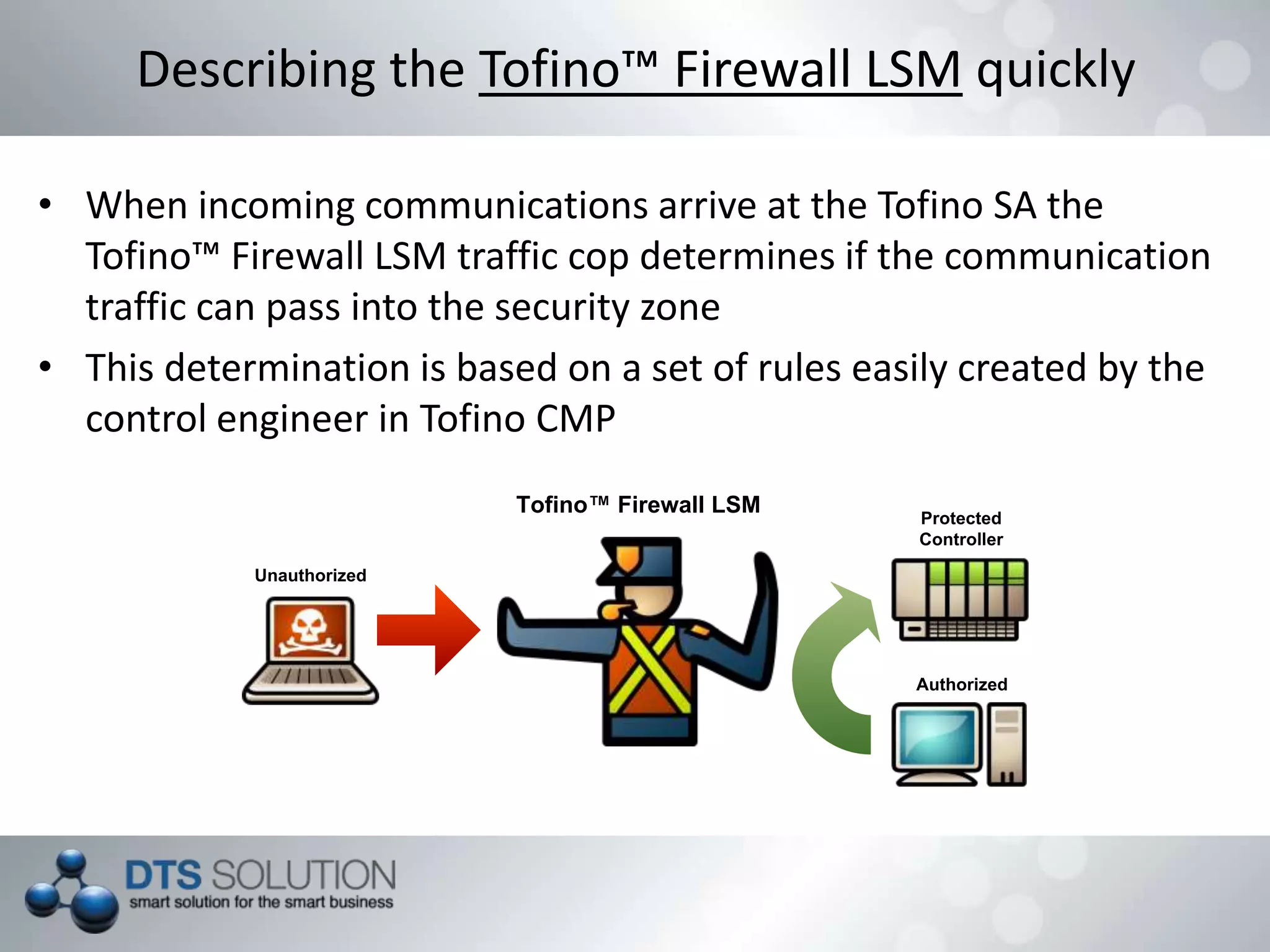 • When incoming communications arrive at the Tofino SA the
Tofino™ Firewall LSM traffic cop determines if the communication
traffic can pass into the security zone
• This determination is based on a set of rules easily created by the
control engineer in Tofino CMP
Describing the Tofino™ Firewall LSM quickly
Tofino™ Firewall LSM
Authorized
Protected
Controller
Unauthorized
 