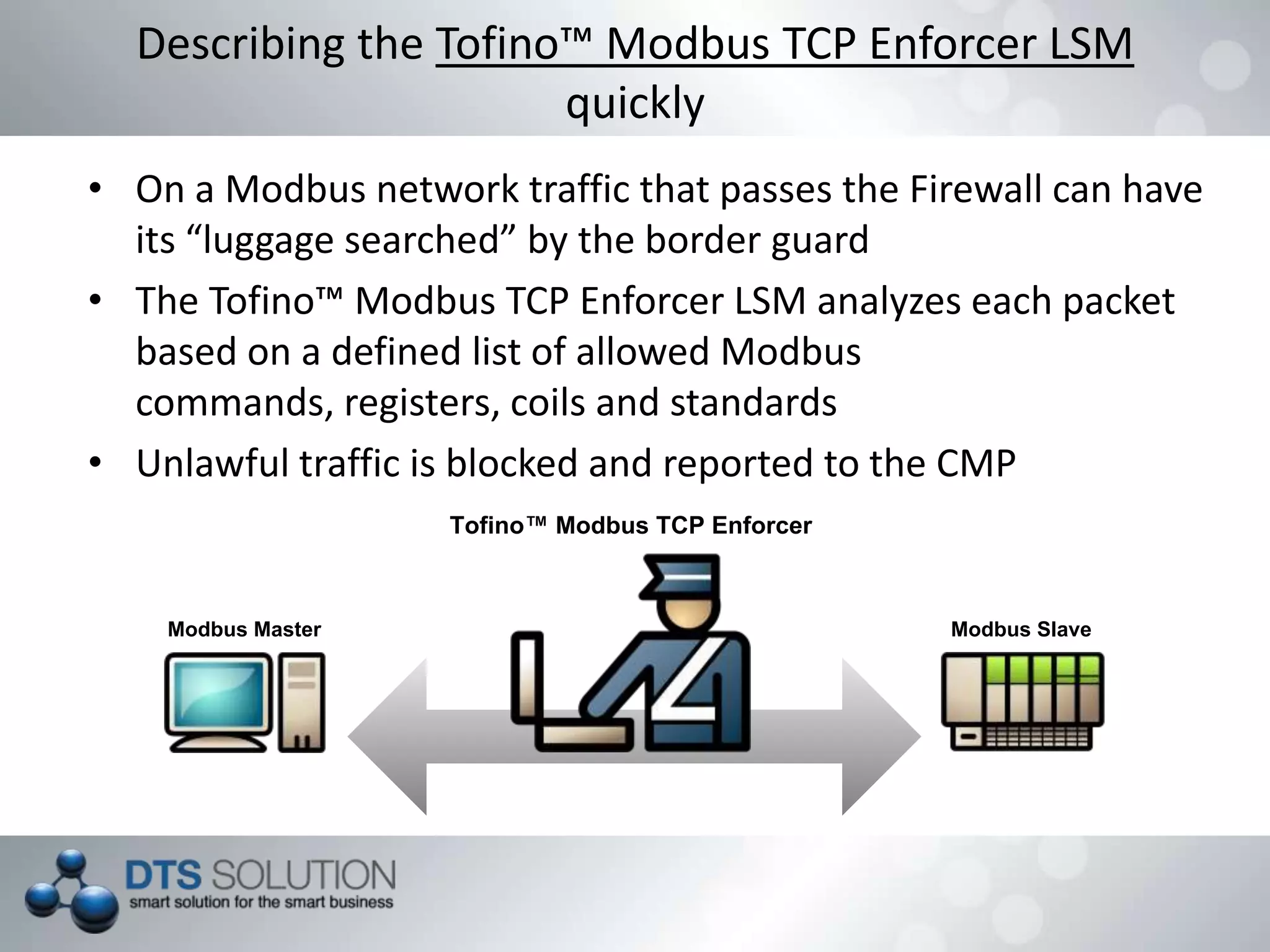 • On a Modbus network traffic that passes the Firewall can have
its “luggage searched” by the border guard
• The Tofino™ Modbus TCP Enforcer LSM analyzes each packet
based on a defined list of allowed Modbus commands,
registers, coils and standards
• Unlawful traffic is blocked and reported to the CMP
Describing the Tofino™ Modbus TCP Enforcer LSM
quickly
Tofino™ Modbus TCP Enforcer
Modbus Master Modbus Slave
 