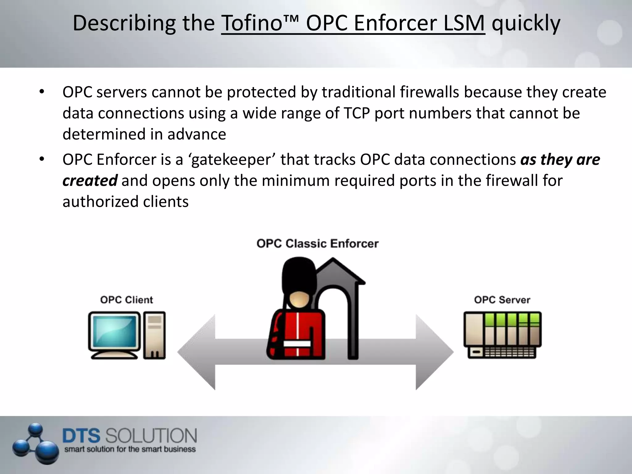 • OPC servers cannot be protected by traditional firewalls because they create
data connections using a wide range of TCP port numbers that cannot be
determined in advance
• OPC Enforcer is a ‘gatekeeper’ that tracks OPC data connections as they are
created and opens only the minimum required ports in the firewall for
authorized clients
Describing the Tofino™ OPC Enforcer LSM quickly
 