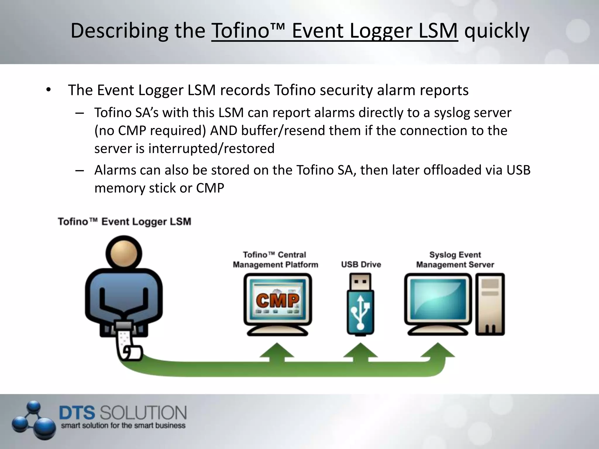 • The Event Logger LSM records Tofino security alarm reports
– Tofino SA’s with this LSM can report alarms directly to a syslog server
(no CMP required) AND buffer/resend them if the connection to the
server is interrupted/restored
– Alarms can also be stored on the Tofino SA, then later offloaded via USB
memory stick or CMP
Describing the Tofino™ Event Logger LSM quickly
 