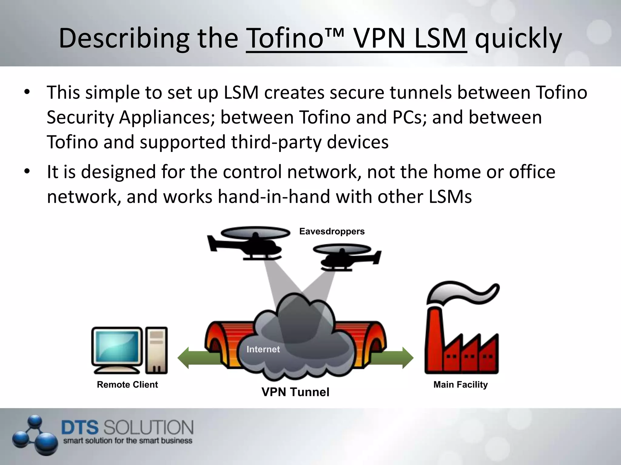 • This simple to set up LSM creates secure tunnels between Tofino
Security Appliances; between Tofino and PCs; and between
Tofino and supported third-party devices
• It is designed for the control network, not the home or office
network, and works hand-in-hand with other LSMs
Describing the Tofino™ VPN LSM quickly
VPN Tunnel
Remote Client Main Facility
Eavesdroppers
Internet
 