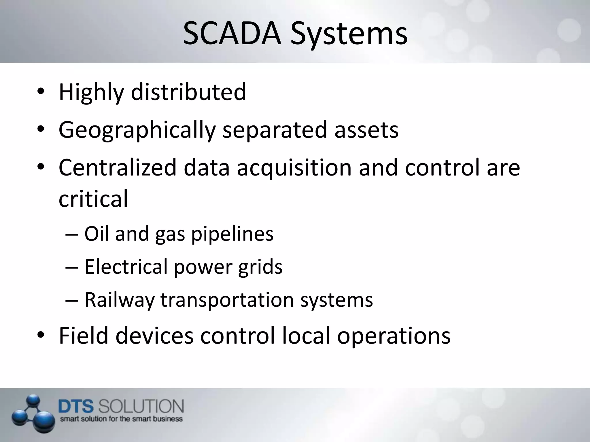 SCADA Systems
• Highly distributed
• Geographically separated assets
• Centralized data acquisition and control are
critical
– Oil and gas pipelines
– Electrical power grids
– Railway transportation systems
• Field devices control local operations
 