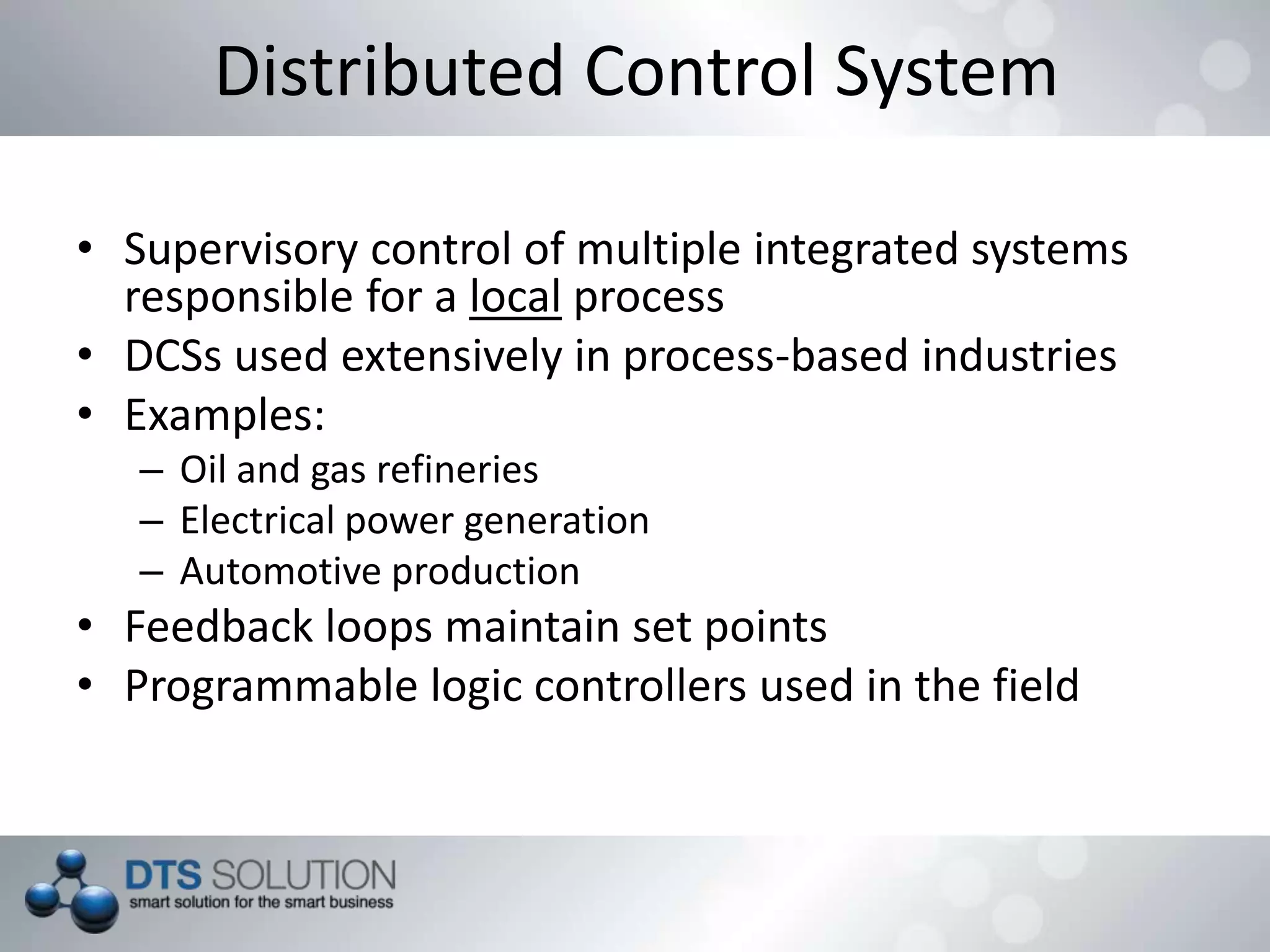 Distributed Control System
• Supervisory control of multiple integrated systems
responsible for a local process
• DCSs used extensively in process-based industries
• Examples:
– Oil and gas refineries
– Electrical power generation
– Automotive production
• Feedback loops maintain set points
• Programmable logic controllers used in the field
 