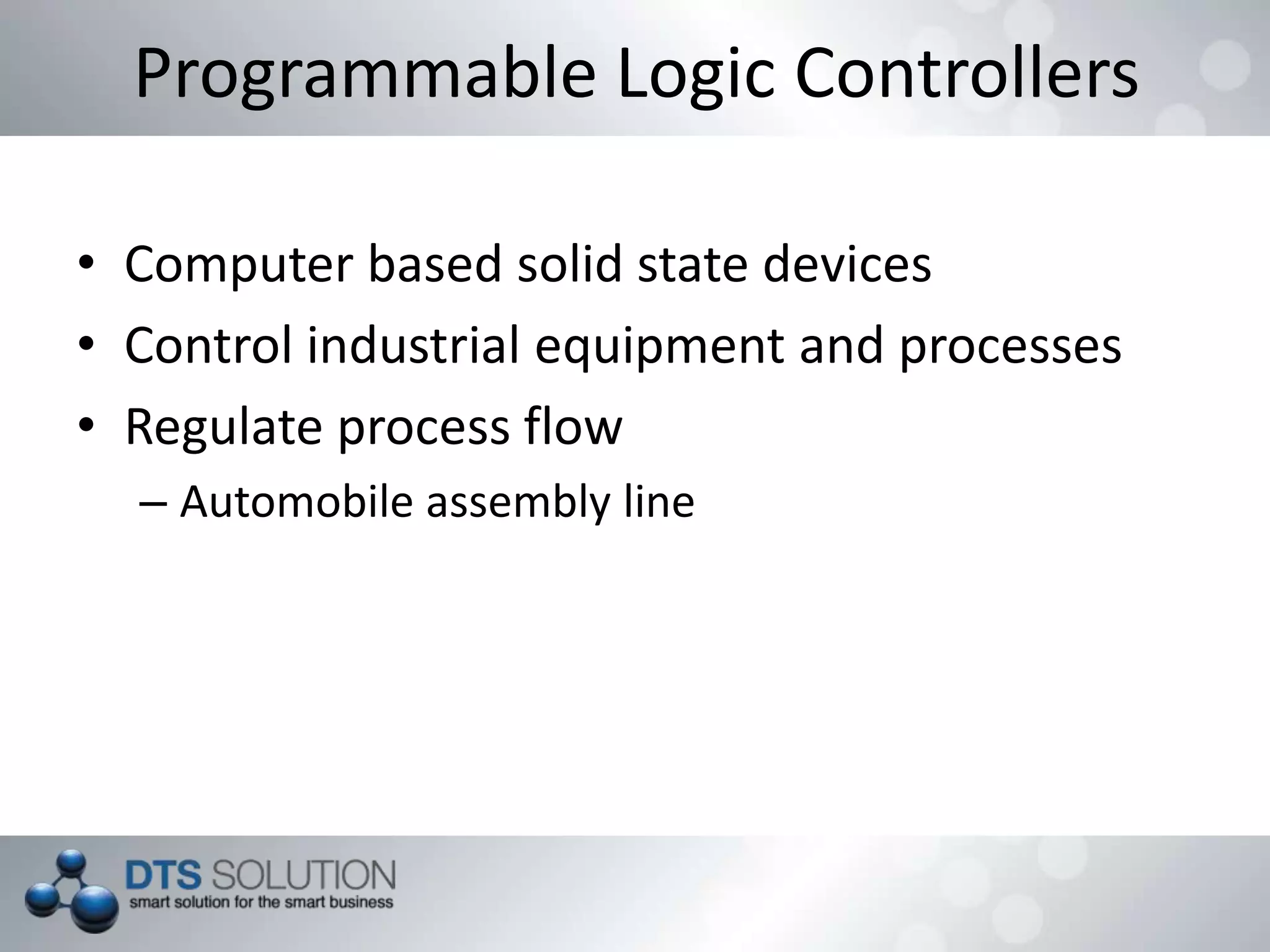 Programmable Logic Controllers
• Computer based solid state devices
• Control industrial equipment and processes
• Regulate process flow
– Automobile assembly line
 