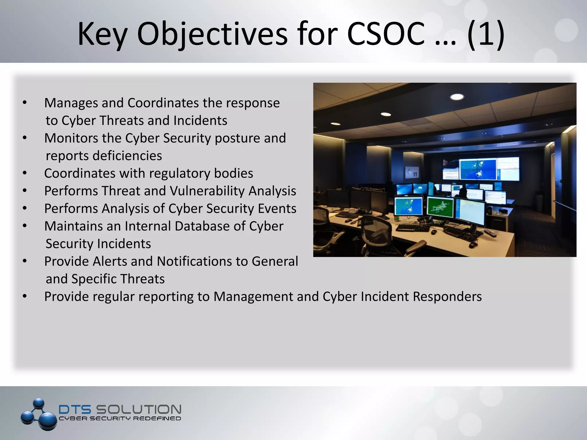 Key Objectives for CSOC … (1)
• Manages and Coordinates the response
to Cyber Threats and Incidents
• Monitors the Cyber Security posture and
reports deficiencies
• Coordinates with regulatory bodies
• Performs Threat and Vulnerability Analysis
• Performs Analysis of Cyber Security Events
• Maintains an Internal Database of Cyber
Security Incidents
• Provide Alerts and Notifications to General
and Specific Threats
• Provide regular reporting to Management and Cyber Incident Responders
 
