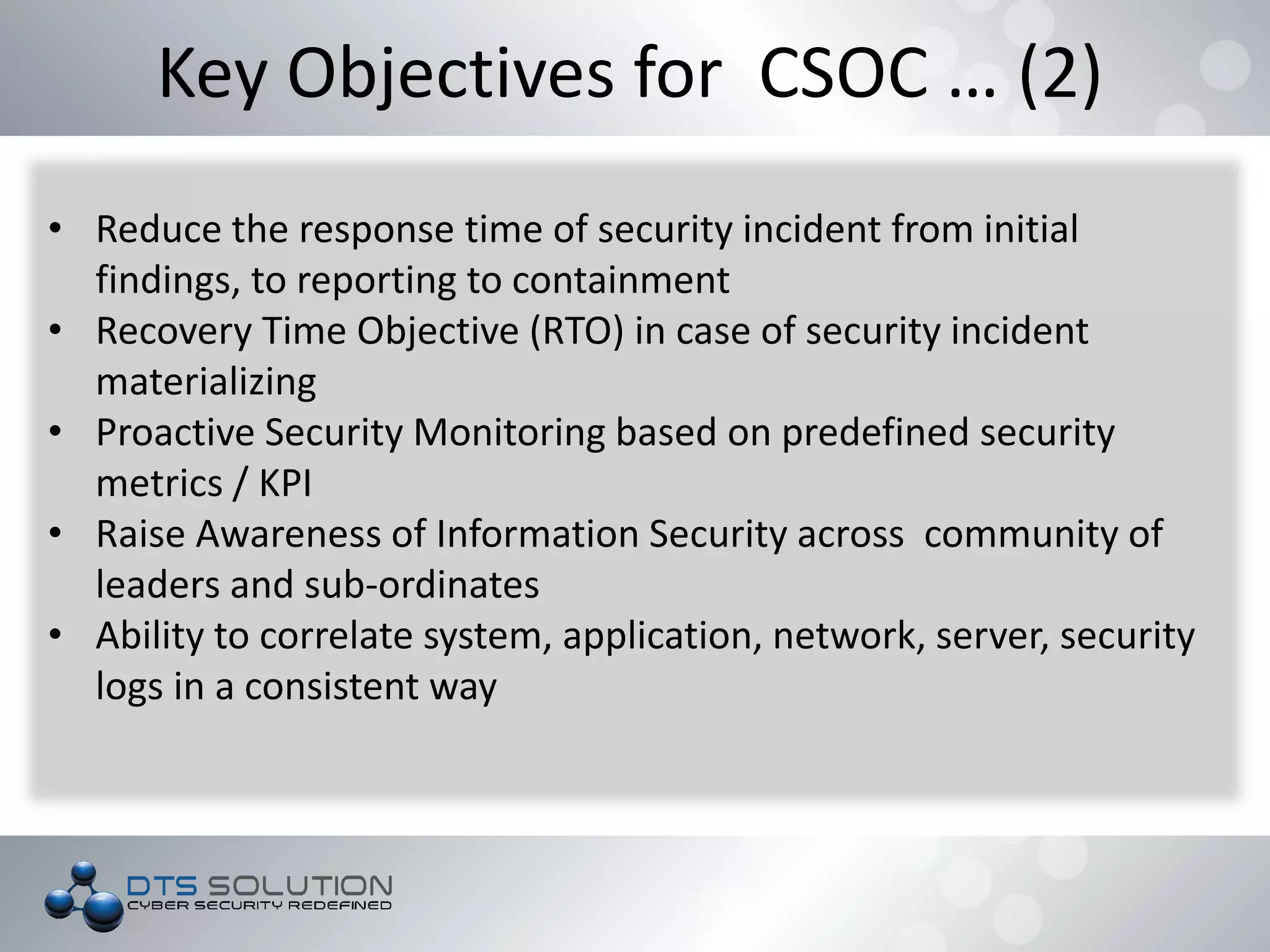 Key Objectives for CSOC … (2)
• Reduce the response time of security incident from initial
findings, to reporting to containment
• Recovery Time Objective (RTO) in case of security incident
materializing
• Proactive Security Monitoring based on predefined security
metrics / KPI
• Raise Awareness of Information Security across community of
leaders and sub-ordinates
• Ability to correlate system, application, network, server, security
logs in a consistent way
 