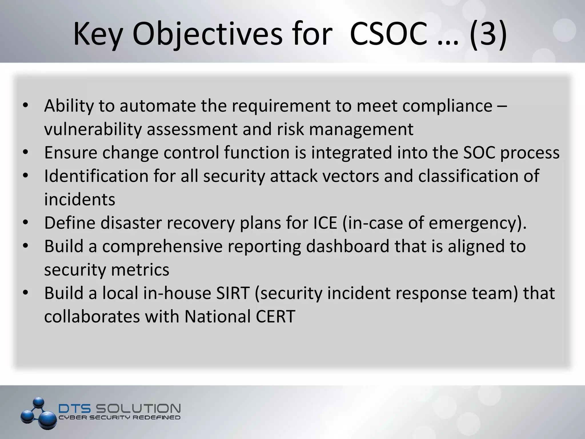 Key Objectives for CSOC … (3)
• Ability to automate the requirement to meet compliance –
vulnerability assessment and risk management
• Ensure change control function is integrated into the SOC process
• Identification for all security attack vectors and classification of
incidents
• Define disaster recovery plans for ICE (in-case of emergency).
• Build a comprehensive reporting dashboard that is aligned to
security metrics
• Build a local in-house SIRT (security incident response team) that
collaborates with National CERT
 
