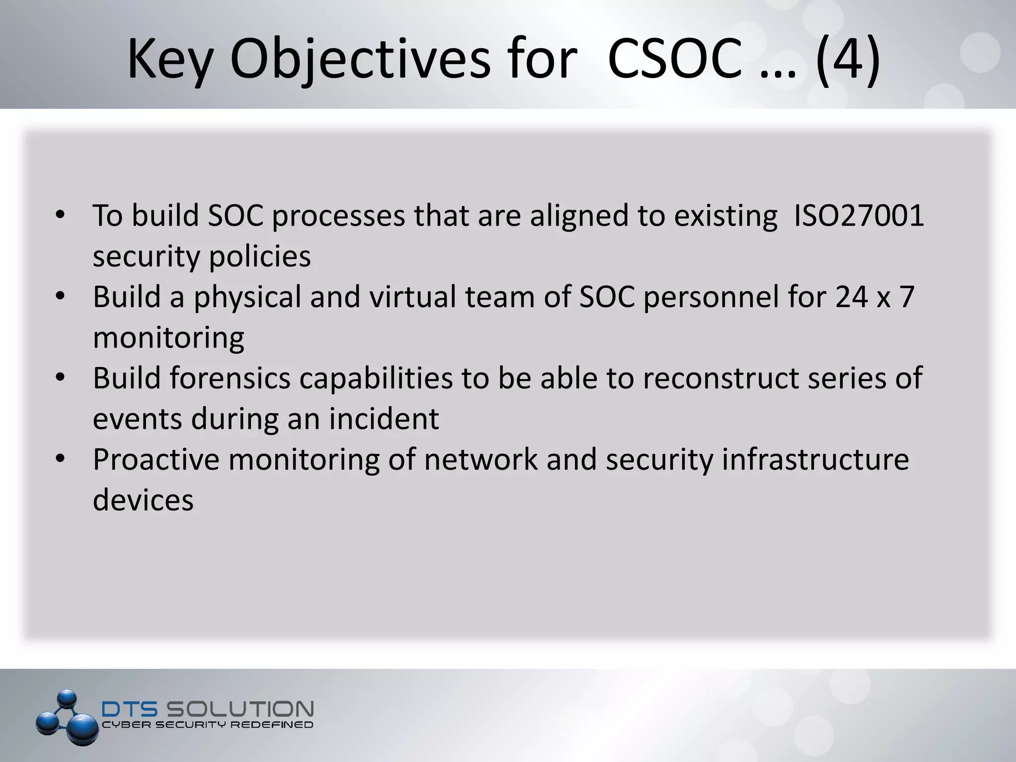 Key Objectives for CSOC … (4)
• To build SOC processes that are aligned to existing ISO27001
security policies
• Build a physical and virtual team of SOC personnel for 24 x 7
monitoring
• Build forensics capabilities to be able to reconstruct series of
events during an incident
• Proactive monitoring of network and security infrastructure
devices
 