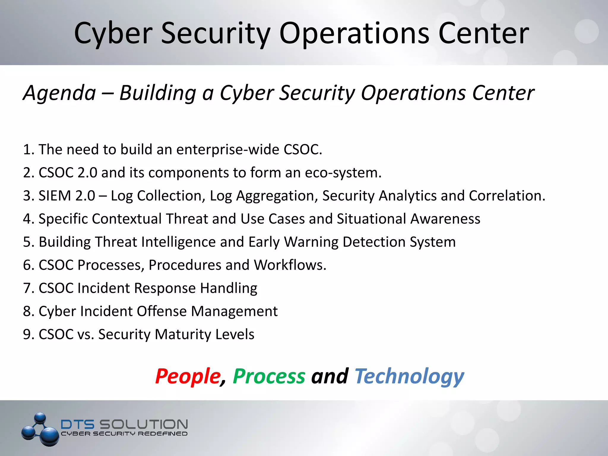 Cyber Security Operations Center
Agenda – Building a Cyber Security Operations Center
1. The need to build an enterprise-wide CSOC.
2. CSOC 2.0 and its components to form an eco-system.
3. SIEM 2.0 – Log Collection, Log Aggregation, Security Analytics and Correlation.
4. Specific Contextual Threat and Use Cases and Situational Awareness
5. Building Threat Intelligence and Early Warning Detection System
6. CSOC Processes, Procedures and Workflows.
7. CSOC Incident Response Handling
8. Cyber Incident Offense Management
9. CSOC vs. Security Maturity Levels
People, Process and Technology
 