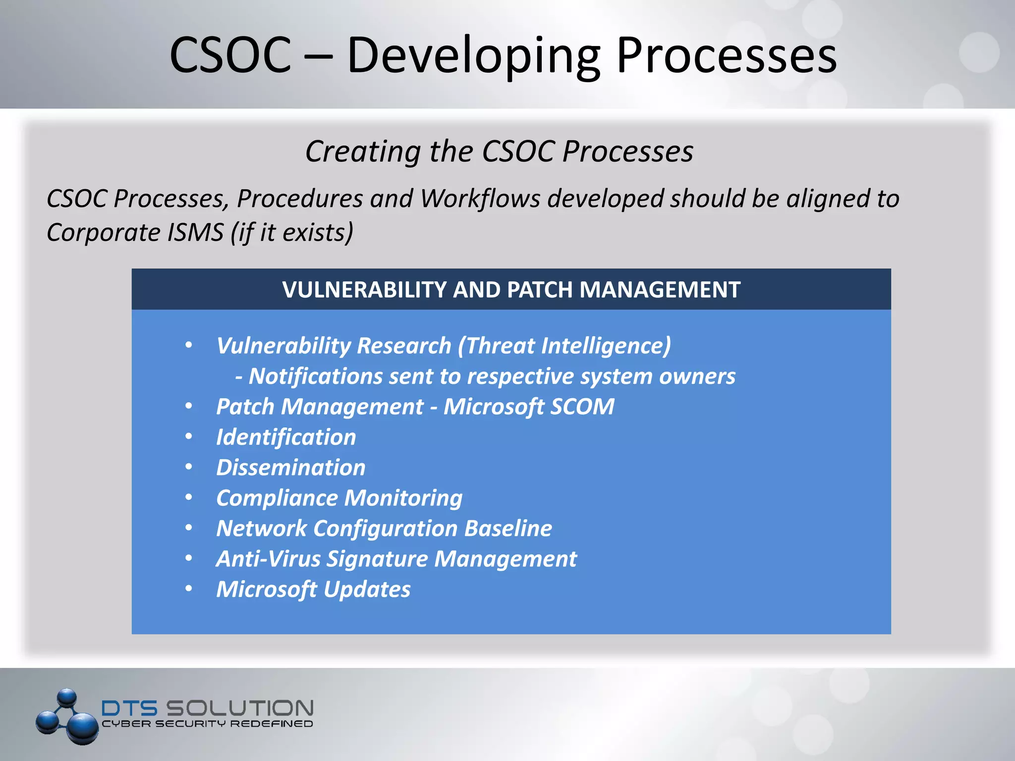 VULNERABILITY AND PATCH MANAGEMENT
• Vulnerability Research (Threat Intelligence)
- Notifications sent to respective system owners
• Patch Management - Microsoft SCOM
• Identification
• Dissemination
• Compliance Monitoring
• Network Configuration Baseline
• Anti-Virus Signature Management
• Microsoft Updates
CSOC – Developing Processes
Creating the CSOC Processes
CSOC Processes, Procedures and Workflows developed should be aligned to
Corporate ISMS (if it exists)
 