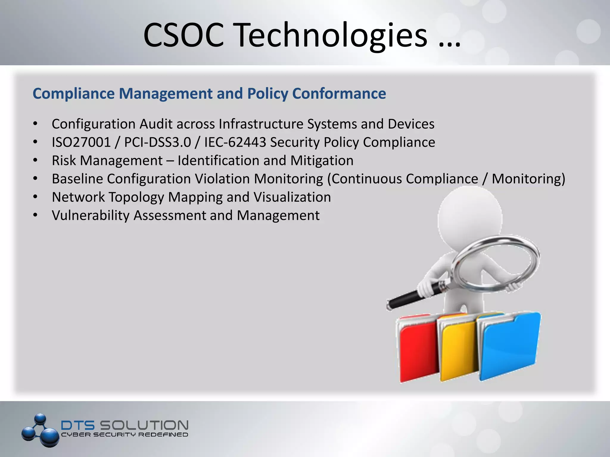 CSOC Technologies …
Compliance Management and Policy Conformance
• Configuration Audit across Infrastructure Systems and Devices
• ISO27001 / PCI-DSS3.0 / IEC-62443 Security Policy Compliance
• Risk Management – Identification and Mitigation
• Baseline Configuration Violation Monitoring (Continuous Compliance / Monitoring)
• Network Topology Mapping and Visualization
• Vulnerability Assessment and Management
 