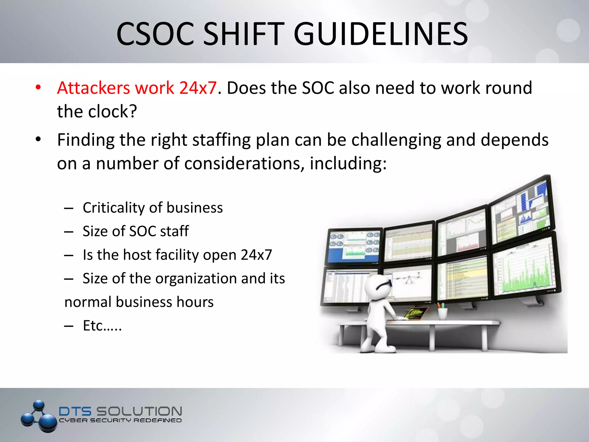 • Attackers work 24x7. Does the SOC also need to work round
the clock?
• Finding the right staffing plan can be challenging and depends
on a number of considerations, including:
– Criticality of business
– Size of SOC staff
– Is the host facility open 24x7
– Size of the organization and its
normal business hours
– Etc…..
CSOC SHIFT GUIDELINES
 