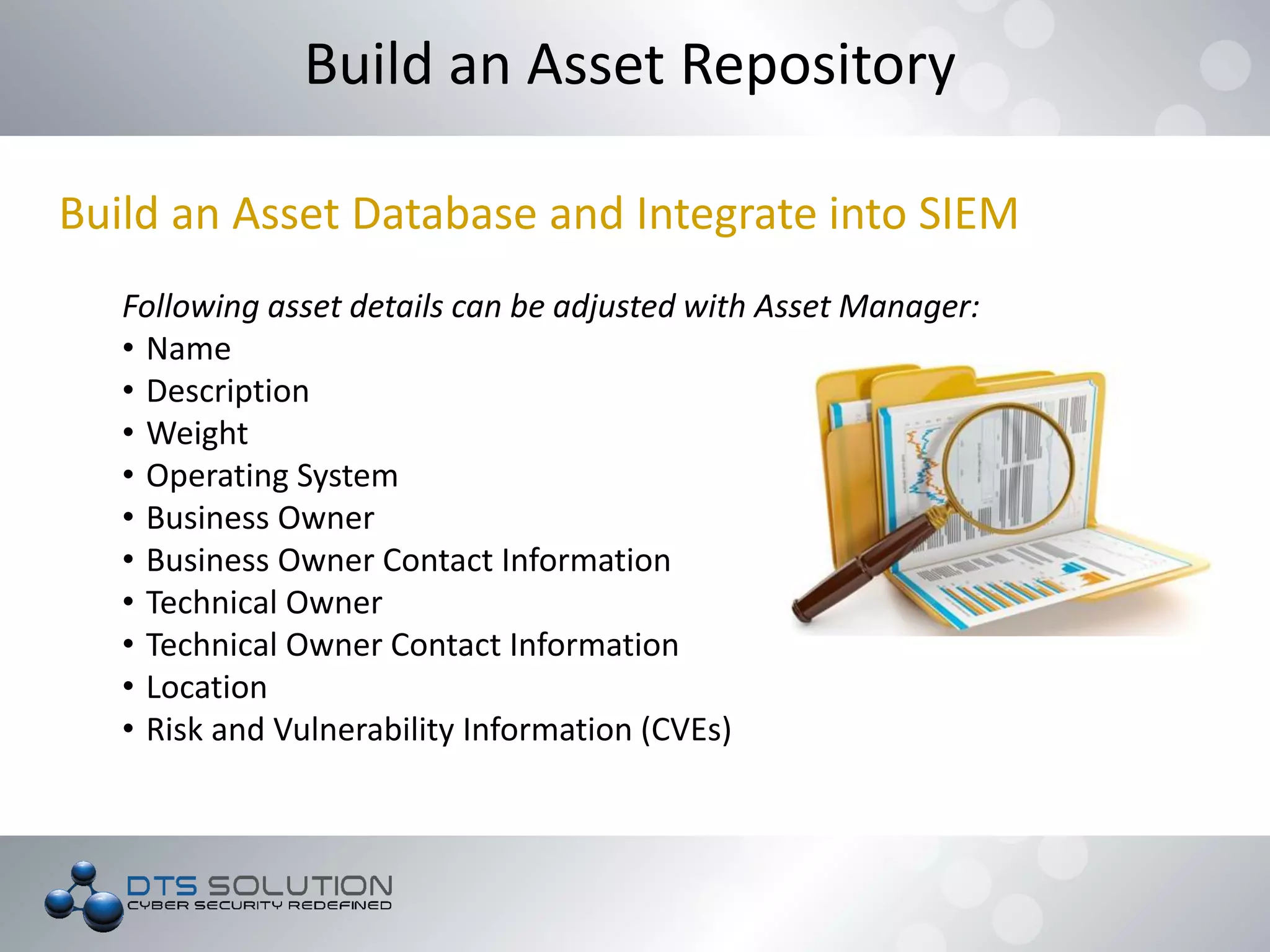 Build an Asset Database and Integrate into SIEM
Following asset details can be adjusted with Asset Manager:
• Name
• Description
• Weight
• Operating System
• Business Owner
• Business Owner Contact Information
• Technical Owner
• Technical Owner Contact Information
• Location
• Risk and Vulnerability Information (CVEs)
Build an Asset Repository
 
