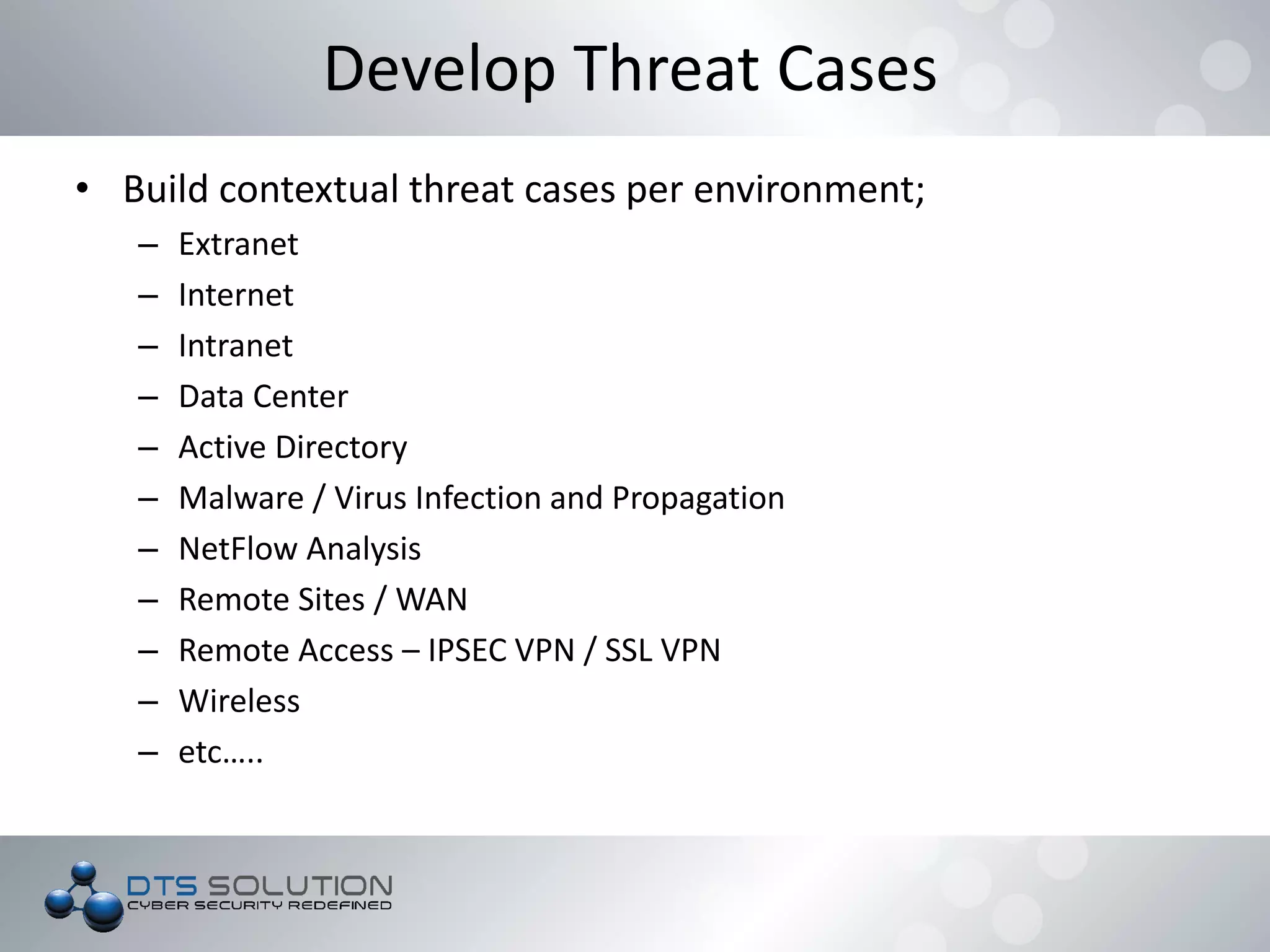 • Build contextual threat cases per environment;
– Extranet
– Internet
– Intranet
– Data Center
– Active Directory
– Malware / Virus Infection and Propagation
– NetFlow Analysis
– Remote Sites / WAN
– Remote Access – IPSEC VPN / SSL VPN
– Wireless
– etc…..
Develop Threat Cases
 
