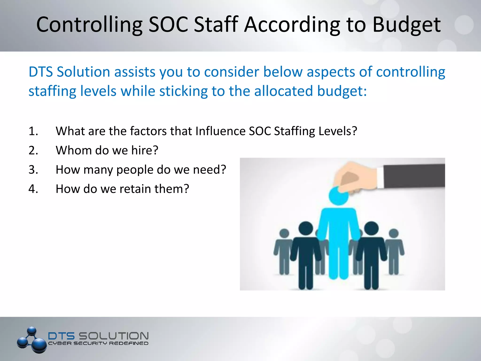 DTS Solution assists you to consider below aspects of controlling
staffing levels while sticking to the allocated budget:
1. What are the factors that Influence SOC Staffing Levels?
2. Whom do we hire?
3. How many people do we need?
4. How do we retain them?
Controlling SOC Staff According to Budget
 