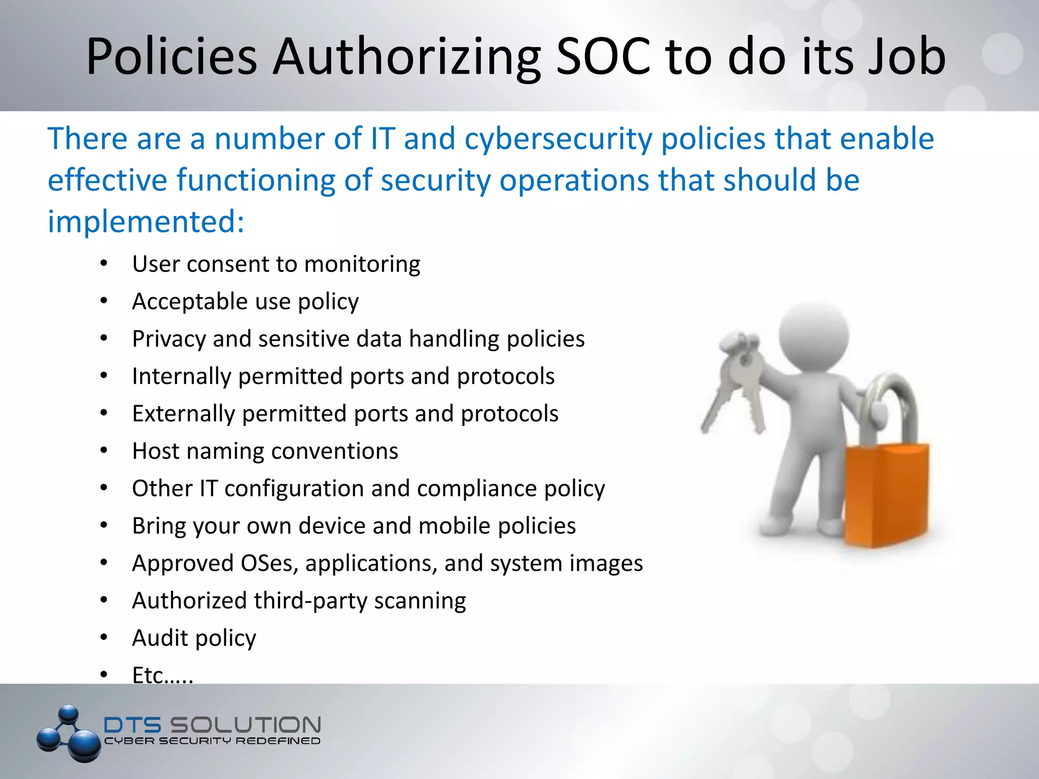 There are a number of IT and cybersecurity policies that enable
effective functioning of security operations that should be
implemented:
• User consent to monitoring
• Acceptable use policy
• Privacy and sensitive data handling policies
• Internally permitted ports and protocols
• Externally permitted ports and protocols
• Host naming conventions
• Other IT configuration and compliance policy
• Bring your own device and mobile policies
• Approved OSes, applications, and system images
• Authorized third-party scanning
• Audit policy
• Etc…..
Policies Authorizing SOC to do its Job
 
