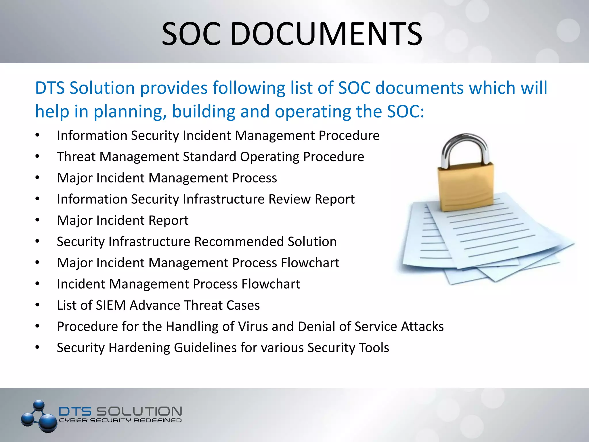 DTS Solution provides following list of SOC documents which will
help in planning, building and operating the SOC:
• Information Security Incident Management Procedure
• Threat Management Standard Operating Procedure
• Major Incident Management Process
• Information Security Infrastructure Review Report
• Major Incident Report
• Security Infrastructure Recommended Solution
• Major Incident Management Process Flowchart
• Incident Management Process Flowchart
• List of SIEM Advance Threat Cases
• Procedure for the Handling of Virus and Denial of Service Attacks
• Security Hardening Guidelines for various Security Tools
SOC DOCUMENTS
 