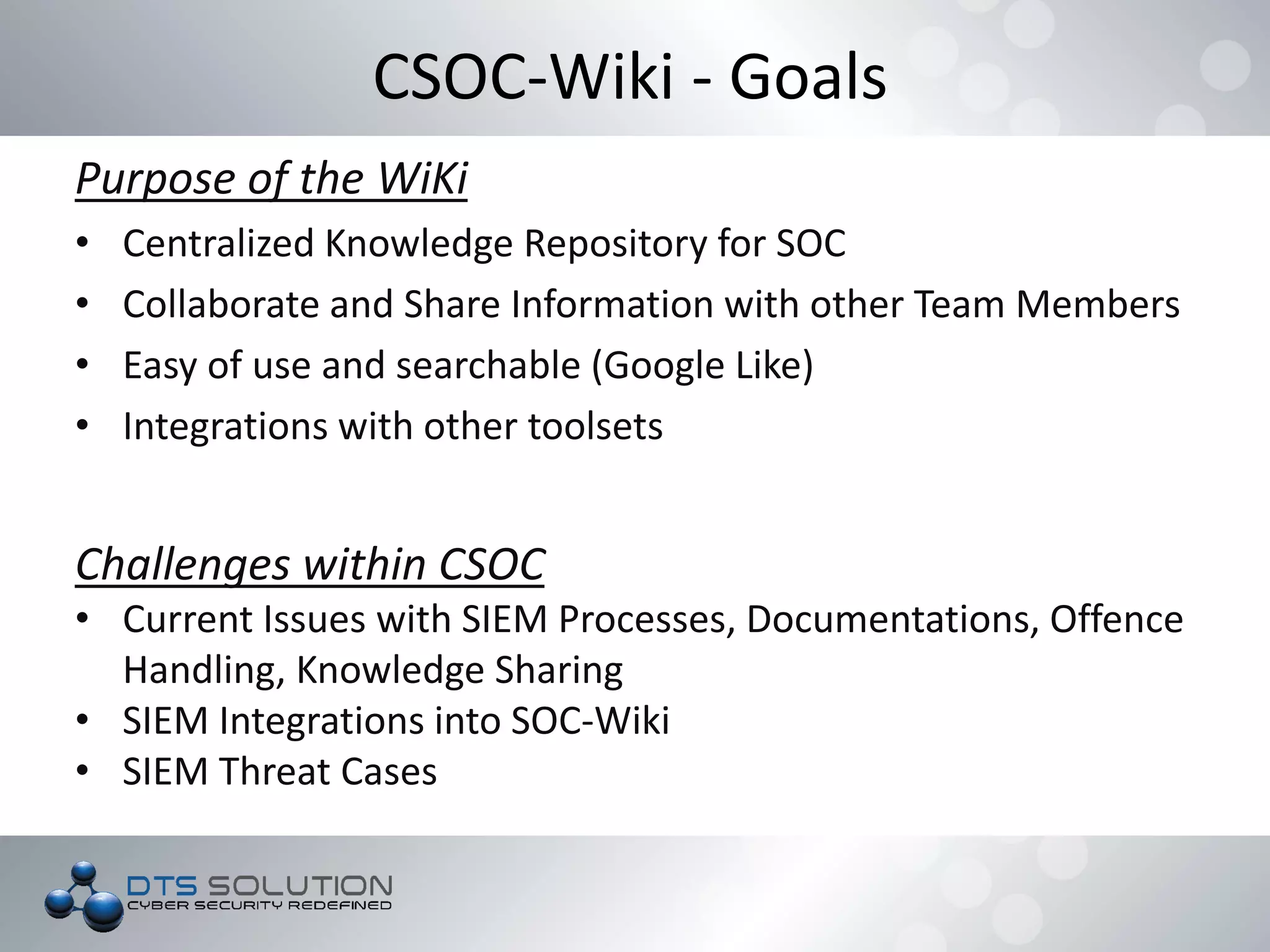 CSOC-Wiki - Goals
Purpose of the WiKi
• Centralized Knowledge Repository for SOC
• Collaborate and Share Information with other Team Members
• Easy of use and searchable (Google Like)
• Integrations with other toolsets
Challenges within CSOC
• Current Issues with SIEM Processes, Documentations, Offence
Handling, Knowledge Sharing
• SIEM Integrations into SOC-Wiki
• SIEM Threat Cases
 