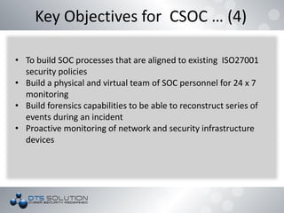 Key Objectives for CSOC … (4)
• To build SOC processes that are aligned to existing ISO27001
security policies
• Build a physical and virtual team of SOC personnel for 24 x 7
monitoring
• Build forensics capabilities to be able to reconstruct series of
events during an incident
• Proactive monitoring of network and security infrastructure
devices
 