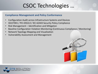 CSOC Technologies …
Compliance Management and Policy Conformance
• Configuration Audit across Infrastructure Systems and Devices
• ISO27001 / PCI-DSS3.0 / IEC-62443 Security Policy Compliance
• Risk Management – Identification and Mitigation
• Baseline Configuration Violation Monitoring (Continuous Compliance / Monitoring)
• Network Topology Mapping and Visualization
• Vulnerability Assessment and Management
 