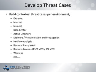 • Build contextual threat cases per environment;
– Extranet
– Internet
– Intranet
– Data Center
– Active Directory
– Malware / Virus Infection and Propagation
– NetFlow Analysis
– Remote Sites / WAN
– Remote Access – IPSEC VPN / SSL VPN
– Wireless
– etc…..
Develop Threat Cases
 