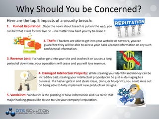 Here are the top 5 impacts of a security breach:
1. Ruined Reputation: Once the news about breach is put on the web, you
can bet that it will forever live on – no matter how hard you try to erase it.
2. Theft: If hackers are able to get into your website or network, you can
guarantee they will be able to access your bank account information or any such
confidential information.
3. Revenue Lost: If a hacker gets into your site and crashes it or causes a long
period of downtime, your operations will cease and you will lose revenue.
4. Damaged Intellectual Property: While stealing your identity and money can be
incredibly bad, stealing your intellectual property can be just as damaging to a
business. If a hacker gets in and steals ideas, plans, or blueprints, you could miss out
on being able to fully implement new products or designs.
5. Vandalism: Vandalism is the planting of false information and is a tactic that
major hacking groups like to use to ruin your company’s reputation.
Why Should You be Concerned?
 